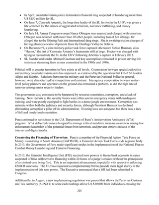 225
 In April, counterterrorism police disbanded a financial ring suspected of laundering more than
US $150 million for SL.
 On June 7, Comrade Artemio, the long-time leader of the SL faction in the UHV, was given a
life sentence for the crimes of aggravated terrorism, narcotics trafficking, and money
laundering.
 On July 14, former Congresswoman Nancy Obregon was arrested and charged with terrorism.
Obregon was detained with more than 20 other people, including two of her siblings, for
alleged ties to the Shining Path and international drug rings. She is awaiting trial on charges of
having planned cocaine shipments from the Huallaga Valley to Bolivia.
 On December 9, a joint military-police task force captured Alezander Fabian Huaman, alias
“Hector,” the last of Comrade Artemio’s lieutenants still at large. Hector was charged with
trying to reconstitute the SL in the UHV following Artemio’s capture in February 2012.
 SL founder and leader Abimael Guzman and key accomplices remained in prison serving life
sentences stemming from crimes committed in the 1980s and 1990s.
Political will to counter terrorism in Peru exists at all levels. Cooperation between specialized police
and military counterterrorism units has improved, as evidenced by the operation that killed SL leaders
Alipio and Gabriel. Relations between the military and the Peruvian National Police in general,
however, were characterized by competition and mistrust. Interagency cooperation between senior-
level policy planners and operators on the ground also remained a problem, as did the high rate of
turnover among senior security leaders.
The government also continued to be hampered by resource constraints, corruption, and a lack of
training. New recruits to the security forces were often sent to emergency zones with inadequate
training, and were poorly equipped to fight battles in a dense jungle environment. Corruption was
endemic within both the judiciary and security forces, although President Humala has declared
eliminating corruption a pillar of his administration. Existing laws are adequate, but there was a lack
of full and timely implementation.
Peru continued to participate in the U.S. Department of State’s Antiterrorism Assistance (ATA)
program. ATA delivered courses designed to manage critical incidents, increase awareness among law
enforcement leadership of the potential threat from terrorism, and prevent terrorist misuse of the
internet and digital media.
Countering the Financing of Terrorism: Peru is a member of the Financial Action Task Force on
Money Laundering in South America (GAFISUD), a Financial Action Task Force-style regional body.
In 2013, the Government of Peru made significant strides in the implementation of the National Plan to
Combat Money Laundering and Terrorist Financing.
In 2013, the Financial Intelligence Unit (FIU) received new powers to freeze bank accounts in cases
suspected of links with terrorist financing within 24 hours of a judge’s request without the prerequisite
of a criminal case being filed. This is an important advancement, especially with respect to enforcing
UNSCR sanctions. The FIU has requested a complementary bill to provide more legal clarity in the
implementation of this new power. The Executive announced that a bill had been submitted to
Congress.
Additionally, in August, a new implementing regulation was passed that allows the Peruvian Customs
and Tax Authority (SUNAT) to seize cash holdings above US $30,000 from individuals crossing the
 
