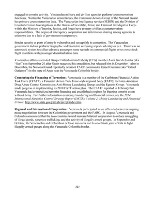 227
engaged in terrorist activity. Venezuelan military and civilian agencies perform counterterrorism
functions. Within the Venezuelan armed forces, the Command Actions Group of the National Guard
has primary counterterrorism duty. The Venezuelan intelligence service (SEBIN) and the Division of
Counterterrorism Investigations in the Bureau of Scientific, Penal, and Criminal Investigative Corps
within the Ministry of Interior, Justice, and Peace have primary civilian counterterrorism
responsibilities. The degree of interagency cooperation and information sharing among agencies is
unknown due to a lack of government transparency.
Border security at ports of entry is vulnerable and susceptible to corruption. The Venezuelan
government did not perform biographic and biometric screening at ports of entry or exit. There was no
automated system to collect advance passenger name records on commercial flights or to cross check
flight manifests with passenger disembarkation data.
Venezuelan officials arrested Basque Fatherland and Liberty (ETA) member Asier Guridi Zaloña (aka
“Gari”) on September 20 after Spain requested his extradition, but released him in December. Also in
December, the National Guard reportedly detained FARC commander Reinel Guzman (aka “Rafael
Gutierrez”) in the state of Apue near the Venezuela-Colombia border.
Countering the Financing of Terrorism: Venezuela is a member of the Caribbean Financial Action
Task Force (CFATF), a Financial Action Task Force-style regional body (FATF); the Inter-American
Drug Abuse Control Commission Anti-Money Laundering Group; and the Egmont Group. Venezuela
made progress in implementing its 2010 FATF action plan. The CFATF reported in February that
Venezuela had criminalized terrorist financing and established a regime for freezing terrorist assets
without delay. For further information on money laundering and financial crimes, see the 2014
International Narcotics Control Strategy Report (INCSR), Volume 2, Money Laundering and Financial
Crimes: http://www.state.gov/j/inl/rls/nrcrpt/index.htm.
Regional and International Cooperation: Venezuela participated as an official observer in ongoing
peace negotiations between the Colombian government and the FARC. In August, Venezuela and
Colombia announced that the two countries would increase bilateral cooperation to reduce smuggling
of illegal goods, narcotics trafficking, and the activity of illegally armed groups. In September and
October, the Venezuelan and Colombian defense ministers met to coordinate joint efforts to fight
illegally armed groups along the Venezuela-Colombia border.
 
