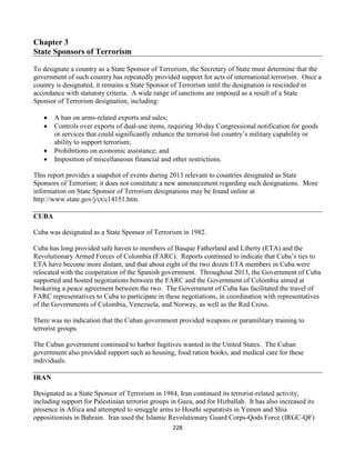 228
Chapter 3
State Sponsors of Terrorism
To designate a country as a State Sponsor of Terrorism, the Secretary of State must determine that the
government of such country has repeatedly provided support for acts of international terrorism. Once a
country is designated, it remains a State Sponsor of Terrorism until the designation is rescinded in
accordance with statutory criteria. A wide range of sanctions are imposed as a result of a State
Sponsor of Terrorism designation, including:
 A ban on arms-related exports and sales;
 Controls over exports of dual-use items, requiring 30-day Congressional notification for goods
or services that could significantly enhance the terrorist-list country’s military capability or
ability to support terrorism;
 Prohibitions on economic assistance; and
 Imposition of miscellaneous financial and other restrictions.
This report provides a snapshot of events during 2013 relevant to countries designated as State
Sponsors of Terrorism; it does not constitute a new announcement regarding such designations. More
information on State Sponsor of Terrorism designations may be found online at
http://www.state.gov/j/ct/c14151.htm.
CUBA
Cuba was designated as a State Sponsor of Terrorism in 1982.
Cuba has long provided safe haven to members of Basque Fatherland and Liberty (ETA) and the
Revolutionary Armed Forces of Colombia (FARC). Reports continued to indicate that Cuba’s ties to
ETA have become more distant, and that about eight of the two dozen ETA members in Cuba were
relocated with the cooperation of the Spanish government. Throughout 2013, the Government of Cuba
supported and hosted negotiations between the FARC and the Government of Colombia aimed at
brokering a peace agreement between the two. The Government of Cuba has facilitated the travel of
FARC representatives to Cuba to participate in these negotiations, in coordination with representatives
of the Governments of Colombia, Venezuela, and Norway, as well as the Red Cross.
There was no indication that the Cuban government provided weapons or paramilitary training to
terrorist groups.
The Cuban government continued to harbor fugitives wanted in the United States. The Cuban
government also provided support such as housing, food ration books, and medical care for these
individuals.
IRAN
Designated as a State Sponsor of Terrorism in 1984, Iran continued its terrorist-related activity,
including support for Palestinian terrorist groups in Gaza, and for Hizballah. It has also increased its
presence in Africa and attempted to smuggle arms to Houthi separatists in Yemen and Shia
oppositionists in Bahrain. Iran used the Islamic Revolutionary Guard Corps-Qods Force (IRGC-QF)
 