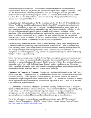 23
assistance to regional destabilizers. Refusal of the Government of Eritrea to hold substantive
discussions with the SEMG, on grounds that the sanctions regime aimed simply to “humiliate” Eritrea
and that the international community had turned a blind eye to Ethiopian misdeeds, prevented
international investigations of charges against Eritrea. In December, Eritrean officials met with the
SEMG in Paris in what the latter termed a productive meeting; subsequent confidence-building
sessions have been scheduled for 2014.
Legislation, Law Enforcement, and Border Security: Articles 259-264, 269-270, and 282 of the
Eritrean Penal Code, grandfathered into present-day law from 1957, criminalize terrorist methods;
measures of intimidation or terror; acts of conspiracy carried out by organized armed bands; use of
arms, means, or support from foreign organizations; the use of bombs, dynamite, explosives or other
terrorist methods constituting a public danger; genocide; and war crimes against the civilian
population. Other sections of Eritrean law could also be used to prosecute terrorism, including acts
related to: offenses against public safety, property, the state, national interests, and international
interests; attacks on the independence of the state; impairment of the defensive power of the state; high
treason; economic treason; collaboration; and provocation and preparation.
Entities including the Eritrean Defense Forces, National Security Agency, Police, Immigration and
Customs authorities all potentially have counterterrorism responsibilities. Chain of command may
work effectively within some security and law enforcement elements, but there are rivalries between
and overlaps of responsibility among the various forces. Many soldiers, police officers, and
immigration and customs agents are young national service recruits or assignees, who are performing
their jobs without adequate training.
Eritrea closely monitors passenger manifests for any flights coming into Asmara, and scrutinizes travel
documents of visitors, but does not collect biometric data. Government officials lack training and
technology to recognize fraudulent documents. The Government of Eritrea does not share information
gathered at ports of entry with the United States. Eritrea’s borders with Ethiopia and Djibouti are
tightly controlled, whereas the border with Sudan is porous in some places, resulting in a considerable
amount of unrecorded movement across by persons across the border.
Countering the Financing of Terrorism: Eritrea is not a member of a Financial Action Task Force-
style regional body. This gap prevents any overall assessment of the risks the country faces in regards
to terrorist financing. Eritrea’s general lack of transparency on banking, financial, and economic
matters made the gathering of definitive information difficult. The United States is unaware of passage
and/or implementation of counterterrorist finance-related legislation in 2013. Article 263 of the Penal
Code criminalizes economic treason.
The United States is unaware of whether the government routinely distributes UN lists of designated
terrorists or terrorist entities to financial institutions. The Government of Eritrea’s longstanding policy
of self-reliance and self-imposed isolation predispose it to reject non-indigenous regulatory
arrangements and it is reluctant to cooperate with sanctions regimes. In addition, it lacks laws,
resources, financial checks and balances, and an independent, properly-trained judiciary.
For further information on money laundering and financial crimes, see the 2014 International
Narcotics Control Strategy Report (INCSR), Volume 2, Money Laundering and Financial Crimes:
http://www.state.gov/j/inl/rls/nrcrpt/index.htm.
 