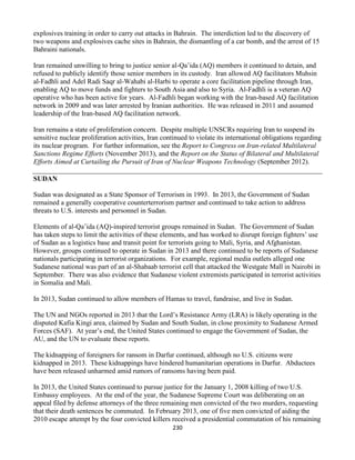 230
explosives training in order to carry out attacks in Bahrain. The interdiction led to the discovery of
two weapons and explosives cache sites in Bahrain, the dismantling of a car bomb, and the arrest of 15
Bahraini nationals.
Iran remained unwilling to bring to justice senior al-Qa’ida (AQ) members it continued to detain, and
refused to publicly identify those senior members in its custody. Iran allowed AQ facilitators Muhsin
al-Fadhli and Adel Radi Saqr al-Wahabi al-Harbi to operate a core facilitation pipeline through Iran,
enabling AQ to move funds and fighters to South Asia and also to Syria. Al-Fadhli is a veteran AQ
operative who has been active for years. Al-Fadhli began working with the Iran-based AQ facilitation
network in 2009 and was later arrested by Iranian authorities. He was released in 2011 and assumed
leadership of the Iran-based AQ facilitation network.
Iran remains a state of proliferation concern. Despite multiple UNSCRs requiring Iran to suspend its
sensitive nuclear proliferation activities, Iran continued to violate its international obligations regarding
its nuclear program. For further information, see the Report to Congress on Iran-related Multilateral
Sanctions Regime Efforts (November 2013), and the Report on the Status of Bilateral and Multilateral
Efforts Aimed at Curtailing the Pursuit of Iran of Nuclear Weapons Technology (September 2012).
SUDAN
Sudan was designated as a State Sponsor of Terrorism in 1993. In 2013, the Government of Sudan
remained a generally cooperative counterterrorism partner and continued to take action to address
threats to U.S. interests and personnel in Sudan.
Elements of al-Qa’ida (AQ)-inspired terrorist groups remained in Sudan. The Government of Sudan
has taken steps to limit the activities of these elements, and has worked to disrupt foreign fighters’ use
of Sudan as a logistics base and transit point for terrorists going to Mali, Syria, and Afghanistan.
However, groups continued to operate in Sudan in 2013 and there continued to be reports of Sudanese
nationals participating in terrorist organizations. For example, regional media outlets alleged one
Sudanese national was part of an al-Shabaab terrorist cell that attacked the Westgate Mall in Nairobi in
September. There was also evidence that Sudanese violent extremists participated in terrorist activities
in Somalia and Mali.
In 2013, Sudan continued to allow members of Hamas to travel, fundraise, and live in Sudan.
The UN and NGOs reported in 2013 that the Lord’s Resistance Army (LRA) is likely operating in the
disputed Kafia Kingi area, claimed by Sudan and South Sudan, in close proximity to Sudanese Armed
Forces (SAF). At year’s end, the United States continued to engage the Government of Sudan, the
AU, and the UN to evaluate these reports.
The kidnapping of foreigners for ransom in Darfur continued, although no U.S. citizens were
kidnapped in 2013. These kidnappings have hindered humanitarian operations in Darfur. Abductees
have been released unharmed amid rumors of ransoms having been paid.
In 2013, the United States continued to pursue justice for the January 1, 2008 killing of two U.S.
Embassy employees. At the end of the year, the Sudanese Supreme Court was deliberating on an
appeal filed by defense attorneys of the three remaining men convicted of the two murders, requesting
that their death sentences be commuted. In February 2013, one of five men convicted of aiding the
2010 escape attempt by the four convicted killers received a presidential commutation of his remaining
 