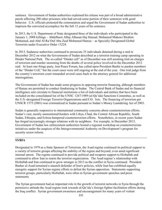 231
sentence. Government of Sudan authorities explained his release was part of a broad administrative
parole affecting 200 other prisoners who had served some portion of their sentences with good
behavior. U.S. officials protested the commutation and urged the Government of Sudan authorities to
imprison the convicted accomplice for the full 12 years of his sentence.
In 2013, the U.S. Department of State designated three of the individuals who participated in the
January 1, 2008 killings – Abdelbasit Alhaj Alhasan Haj Hamad, Mohamed Makawi Ibrahim
Mohamed, and Abd Al-Ra’Ouf Abu Zaid Mohamed Hamza – as Specially Designated Global
Terrorists under Executive Order 13224.
In 2013, Sudanese authorities continued to prosecute 25 individuals detained during a raid in
December 2012 on what the Government of Sudan described as a terrorist training camp operating in
Dinder National Park. The so-called “Dinder cell” as of December was still awaiting trial on charges
of terrorism and murder stemming from the deaths of several police involved in the December 2012
raid. At least one fringe party, Just Peace Forum, has called upon President Bashir to pardon members
of the “Dinder Cell,” but the court cases were still ongoing at the end of the year. One trial judge from
the country’s terrorism court remanded several cases back to the attorney general for additional
interrogations.
The Government of Sudan has made some progress in opposing terrorist financing, although members
of Hamas are permitted to conduct fundraising in Sudan. The Central Bank of Sudan and its financial
intelligence unit circulate to financial institutions a list of individuals and entities that have been
included on the consolidated list of the UNSC 1267/1989 (al-Qa’ida) Sanctions Committee, as well as
the U.S.-designated Foreign Terrorist Organizations and E.O. lists. The financing of terrorism per
UNSCR 1373 (2001) was criminalized in Sudan pursuant to Sudan’s Money Laundering Act of 2003.
Sudan is generally responsive to international community concerns about counterterrorism efforts.
Sudan’s vast, mostly unmonitored borders with Libya, Chad, the Central African Republic, South
Sudan, Ethiopia, and Eritrea hampered counterterrorism efforts. Nonetheless, in recent years Sudan
has forged increasingly stronger relations with its neighbors. For example, in December 2013,
Government of Sudan law enforcement authorities hosted a regional workshop on counterterrorism
initiatives under the auspices of the Intergovernmental Authority on Development’s program for
security sector reform.
SYRIA
Designated in 1979 as a State Sponsor of Terrorism, the Asad regime continued its political support to
a variety of terrorist groups affecting the stability of the region and beyond, even amid significant
internal unrest. The regime continued to provide political and weapons support to Hizballah and
continued to allow Iran to rearm the terrorist organization. The Asad regime’s relationship with
Hizballah and Iran continued to grow stronger in 2013 as the conflict in Syria continued. President
Bashar al-Asad remained a staunch defender of Iran's policies, while Iran has exhibited equally
energetic support for Syrian regime efforts to defeat the Syrian opposition. Statements supporting
terrorist groups, particularly Hizballah, were often in Syrian government speeches and press
statements.
The Syrian government had an important role in the growth of terrorist networks in Syria through the
permissive attitude the Asad regime took towards al-Qa’ida’s foreign fighter facilitation efforts during
the Iraq conflict. Syrian government awareness and encouragement for many years of violent
 