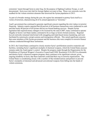 232
extremists’ transit through Syria to enter Iraq, for the purpose of fighting Coalition Troops, is well
documented. Syria was a key hub for foreign fighters en route to Iraq. Those very networks were the
seedbed for the violent extremist elements that terrorized the Syrian population in 2013.
As part of a broader strategy during the year, the regime has attempted to portray Syria itself as a
victim of terrorism, characterizing all of its armed opponents as “terrorists.”
Asad’s government has continued to generate significant concern regarding the role it plays in terrorist
financing. Industry experts reported that 60 percent of all business transactions were conducted in cash
and that nearly 80 percent of all Syrians did not use formal banking services. Despite Syrian
legislation that required money changers to be licensed by the end of 2007, many continued to operate
illegally in Syria's vast black market, estimated to be as large as Syria's formal economy. Regional
hawala networks remained intertwined with smuggling and trade-based money laundering, and were
facilitated by notoriously corrupt customs and immigration officials. This raised significant concerns
that some members of the Syrian government and the business elite were complicit in terrorist finance
schemes conducted through these institutions.
In 2013, the United States continued to closely monitor Syria’s proliferation-sensitive materials and
facilities, including Syria’s significant stockpile of chemical weapons, which the United States assesses
remains under the Asad regime’s control. Despite the progress made through the Organization for the
Prohibition of Chemical Weapon’s Executive Council and UNSC Resolution 2118 (2013) to dismantle
and destroy Syria’s chemical weapons program, there continues to be significant concern, given
ongoing instability in Syria, that these materials could find their way to terrorist organizations. The
United States is coordinating closely with a number of like-minded nations and partners to prevent
Syria’s stockpiles of chemical and advanced conventional weapons from falling into the hands of
violent extremists.
 