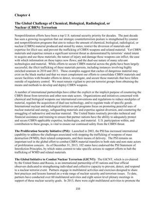 233
Chapter 4
The Global Challenge of Chemical, Biological, Radiological, or
Nuclear (CBRN) Terrorism
Nonproliferation efforts have been a top U.S. national security priority for decades. The past decade
has seen a growing recognition that our strategic counterterrorism posture is strengthened by counter
and nonproliferation programs that aim to reduce the amount of chemical, biological, radiological, or
nuclear (CBRN) material produced and stored by states; restrict the diversion of materials and
expertise for illicit use; and prevent the trafficking of CBRN weapons and related material. Yet CBRN
materials and expertise remain a significant terrorist threat as demonstrated by terrorists’ stated intent
to acquire and use these materials; the nature of injury and damage these weapons can inflict; the ease
with which information on these topics now flows; and the dual-use nature of many relevant
technologies and material. While efforts to secure CBRN material across the globe have been largely
successful, the illicit trafficking of these materials persists, including instances involving highly
enriched uranium in 2010 and 2011. These examples suggest that caches of dangerous material may
exist on the black market and that we must complement our efforts to consolidate CBRN materials and
secure facilities with broader efforts to detect, investigate, and secure those materials that have fallen
outside of regulatory control. We must remain vigilant to prevent terrorist groups from obtaining the
means and methods to develop and deploy CBRN weapons.
A number of international partnerships have either the explicit or the implicit purpose of countering the
CBRN threat from terrorists and other non-state actors. Organizations and initiatives concerned with
chemical and biological weapons use international conventions and regulations to reduce stockpiles of
material, regulate the acquisition of dual-use technology, and to regulate trade of specific goods.
International nuclear and radiological initiatives and programs focus on promoting peaceful uses of
nuclear material and energy, safeguarding materials and expertise against diversion, and countering the
smuggling of radioactive and nuclear material. The United States routinely provides technical and
financial assistance and training to ensure that partner nations have the ability to adequately protect
and secure CBRN-applicable expertise, technologies, and material. U.S. participation within, and
contribution to these groups, is vital to ensure our continued safety from the CBRN threat.
The Proliferation Security Initiative (PSI): Launched in 2003, the PSI has increased international
capability to address the challenges associated with stopping the trafficking of weapons of mass
destruction (WMD), their related components, and their means of delivery. The PSI remains an
important tool in the global effort to combat CBRN material transfers to both state and non-state actors
of proliferation concern. As of December 31, 2013, 102 states have endorsed the PSI Statement of
Interdiction Principles, by which states commit to take specific actions to support efforts to halt the
trafficking of WMD and related materials.
The Global Initiative to Combat Nuclear Terrorism (GICNT): The GICNT, which is co-chaired
by the United States and Russia, is an international partnership of 85 nations and four official
observers dedicated to strengthening individual and collective capacity to prevent, detect, and respond
to a nuclear terrorist event. Partners engage in multilateral activities and exercises designed to share
best practices and lessons learned on a wide range of nuclear security and terrorism issues. To date,
partners have conducted over 60 multilateral activities and eight senior-level plenary meetings in
support of these nuclear security goals. In 2013, there were eight multilateral activities to promote the
 