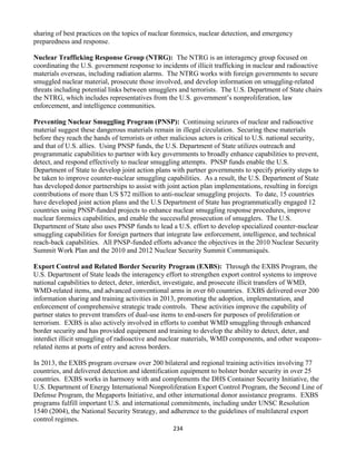 234
sharing of best practices on the topics of nuclear forensics, nuclear detection, and emergency
preparedness and response.
Nuclear Trafficking Response Group (NTRG): The NTRG is an interagency group focused on
coordinating the U.S. government response to incidents of illicit trafficking in nuclear and radioactive
materials overseas, including radiation alarms. The NTRG works with foreign governments to secure
smuggled nuclear material, prosecute those involved, and develop information on smuggling-related
threats including potential links between smugglers and terrorists. The U.S. Department of State chairs
the NTRG, which includes representatives from the U.S. government’s nonproliferation, law
enforcement, and intelligence communities.
Preventing Nuclear Smuggling Program (PNSP): Continuing seizures of nuclear and radioactive
material suggest these dangerous materials remain in illegal circulation. Securing these materials
before they reach the hands of terrorists or other malicious actors is critical to U.S. national security,
and that of U.S. allies. Using PNSP funds, the U.S. Department of State utilizes outreach and
programmatic capabilities to partner with key governments to broadly enhance capabilities to prevent,
detect, and respond effectively to nuclear smuggling attempts. PNSP funds enable the U.S.
Department of State to develop joint action plans with partner governments to specify priority steps to
be taken to improve counter-nuclear smuggling capabilities. As a result, the U.S. Department of State
has developed donor partnerships to assist with joint action plan implementations, resulting in foreign
contributions of more than US $72 million to anti-nuclear smuggling projects. To date, 15 countries
have developed joint action plans and the U.S Department of State has programmatically engaged 12
countries using PNSP-funded projects to enhance nuclear smuggling response procedures, improve
nuclear forensics capabilities, and enable the successful prosecution of smugglers. The U.S.
Department of State also uses PNSP funds to lead a U.S. effort to develop specialized counter-nuclear
smuggling capabilities for foreign partners that integrate law enforcement, intelligence, and technical
reach-back capabilities. All PNSP-funded efforts advance the objectives in the 2010 Nuclear Security
Summit Work Plan and the 2010 and 2012 Nuclear Security Summit Communiqués.
Export Control and Related Border Security Program (EXBS): Through the EXBS Program, the
U.S. Department of State leads the interagency effort to strengthen export control systems to improve
national capabilities to detect, deter, interdict, investigate, and prosecute illicit transfers of WMD,
WMD-related items, and advanced conventional arms in over 60 countries. EXBS delivered over 200
information sharing and training activities in 2013, promoting the adoption, implementation, and
enforcement of comprehensive strategic trade controls. These activities improve the capability of
partner states to prevent transfers of dual-use items to end-users for purposes of proliferation or
terrorism. EXBS is also actively involved in efforts to combat WMD smuggling through enhanced
border security and has provided equipment and training to develop the ability to detect, deter, and
interdict illicit smuggling of radioactive and nuclear materials, WMD components, and other weapons-
related items at ports of entry and across borders.
In 2013, the EXBS program oversaw over 200 bilateral and regional training activities involving 77
countries, and delivered detection and identification equipment to bolster border security in over 25
countries. EXBS works in harmony with and complements the DHS Container Security Initiative, the
U.S. Department of Energy International Nonproliferation Export Control Program, the Second Line of
Defense Program, the Megaports Initiative, and other international donor assistance programs. EXBS
programs fulfill important U.S. and international commitments, including under UNSC Resolution
1540 (2004), the National Security Strategy, and adherence to the guidelines of multilateral export
control regimes.
 