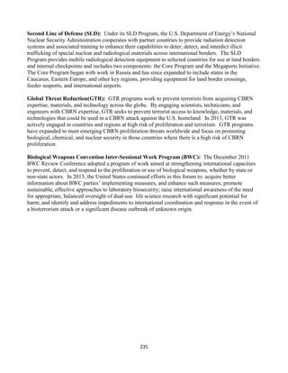 235
Second Line of Defense (SLD): Under its SLD Program, the U.S. Department of Energy’s National
Nuclear Security Administration cooperates with partner countries to provide radiation detection
systems and associated training to enhance their capabilities to deter, detect, and interdict illicit
trafficking of special nuclear and radiological materials across international borders. The SLD
Program provides mobile radiological detection equipment to selected countries for use at land borders
and internal checkpoints and includes two components: the Core Program and the Megaports Initiative.
The Core Program began with work in Russia and has since expanded to include states in the
Caucasus, Eastern Europe, and other key regions, providing equipment for land border crossings,
feeder seaports, and international airports.
Global Threat Reduction(GTR): GTR programs work to prevent terrorists from acquiring CBRN
expertise, materials, and technology across the globe. By engaging scientists, technicians, and
engineers with CBRN expertise, GTR seeks to prevent terrorist access to knowledge, materials, and
technologies that could be used in a CBRN attack against the U.S. homeland. In 2013, GTR was
actively engaged in countries and regions at high risk of proliferation and terrorism. GTR programs
have expanded to meet emerging CBRN proliferation threats worldwide and focus on promoting
biological, chemical, and nuclear security in those countries where there is a high risk of CBRN
proliferation.
Biological Weapons Convention Inter-Sessional Work Program (BWC): The December 2011
BWC Review Conference adopted a program of work aimed at strengthening international capacities
to prevent, detect, and respond to the proliferation or use of biological weapons, whether by state or
non-state actors. In 2013, the United States continued efforts in this forum to: acquire better
information about BWC parties’ implementing measures, and enhance such measures; promote
sustainable, effective approaches to laboratory biosecurity; raise international awareness of the need
for appropriate, balanced oversight of dual-use life science research with significant potential for
harm; and identify and address impediments to international coordination and response in the event of
a bioterrorism attack or a significant disease outbreak of unknown origin.
 