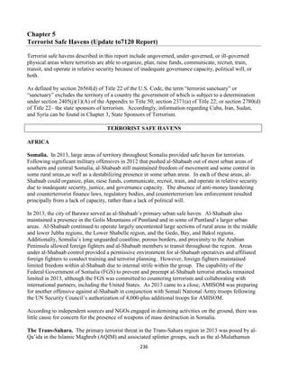 236
Chapter 5
Terrorist Safe Havens (Update to7120 Report)
Terrorist safe havens described in this report include ungoverned, under-governed, or ill-governed
physical areas where terrorists are able to organize, plan, raise funds, communicate, recruit, train,
transit, and operate in relative security because of inadequate governance capacity, political will, or
both.
As defined by section 2656f(d) of Title 22 of the U.S. Code, the term “terrorist sanctuary” or
“sanctuary” excludes the territory of a country the government of which is subject to a determination
under section 2405(j)(1)(A) of the Appendix to Title 50; section 2371(a) of Title 22; or section 2780(d)
of Title 22– the state sponsors of terrorism. Accordingly, information regarding Cuba, Iran, Sudan,
and Syria can be found in Chapter 3, State Sponsors of Terrorism.
TERRORIST SAFE HAVENS
AFRICA
Somalia. In 2013, large areas of territory throughout Somalia provided safe haven for terrorists.
Following significant military offensives in 2012 that pushed al-Shabaab out of most urban areas of
southern and central Somalia, al-Shabaab still maintained freedom of movement and some control in
some rural areas,as well as a destabilizing presence in some urban areas. In each of these areas, al-
Shabaab could organize, plan, raise funds, communicate, recruit, train, and operate in relative security
due to inadequate security, justice, and governance capacity. The absence of anti-money laundering
and counterterrorist finance laws, regulatory bodies, and counterterrorism law enforcement resulted
principally from a lack of capacity, rather than a lack of political will.
In 2013, the city of Barawe served as al-Shabaab’s primary urban safe haven. Al-Shabaab also
maintained a presence in the Golis Mountains of Puntland and in some of Puntland’s larger urban
areas. Al-Shabaab continued to operate largely uncontested large sections of rural areas in the middle
and lower Jubba regions, the Lower Shabelle region, and the Gedo, Bay, and Bakol regions.
Additionally, Somalia’s long unguarded coastline, porous borders, and proximity to the Arabian
Peninsula allowed foreign fighters and al-Shabaab members to transit throughout the region. Areas
under al-Shabaab control provided a permissive environment for al-Shabaab operatives and affiliated
foreign fighters to conduct training and terrorist planning. However, foreign fighters maintained
limited freedom within al-Shabaab due to internal strife within the group. The capability of the
Federal Government of Somalia (FGS) to prevent and preempt al-Shabaab terrorist attacks remained
limited in 2013, although the FGS was committed to countering terrorism and collaborating with
international partners, including the United States. As 2013 came to a close, AMISOM was preparing
for another offensive against al-Shabaab in conjunction with Somali National Army troops following
the UN Security Council’s authorization of 4,000-plus additional troops for AMISOM.
According to independent sources and NGOs engaged in demining activities on the ground, there was
little cause for concern for the presence of weapons of mass destruction in Somalia.
The Trans-Sahara. The primary terrorist threat in the Trans-Sahara region in 2013 was posed by al-
Qa’ida in the Islamic Maghreb (AQIM) and associated splinter groups, such as the al-Mulathamun
 
