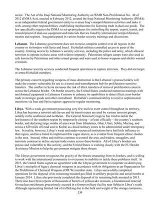 239
sector. The Act of the Iraqi National Monitoring Authority on WMD Non-Proliferation No. 48 of
2012 (INMA Act), enacted in February 2012, created the Iraqi National Monitoring Authority (INMA)
as an independent federal government entity to oversee Iraq’s nonproliferation activities and tasks it
with, among other responsibilities, establishing mechanisms for licensing trade in dual-use goods. The
law specifically requires the INMA to set up procedures for controlling the import, export, transit, and
transshipment of dual-use equipment and materials that are listed by international nonproliferation
treaties and regimes. Iraq participated in various border security trainings and discussions.
Lebanon. The Lebanese government does not exercise complete control over all regions in the
country or its borders with Syria and Israel. Hizballah militias controlled access to parts of the
country, limiting access by Lebanon’s security services, including the police and army, which allowed
terrorists to operate in these areas with relative impunity. Palestinian refugee camps were also used as
safe havens by Palestinian and other armed groups and were used to house weapons and shelter wanted
criminals.
The Lebanese security services conducted frequent operations to capture terrorists. They did not target
or arrest Hizballah members.
The primary concern regarding weapons of mass destruction is that Lebanon’s porous borders will
make the country vulnerable for use as a transit and transshipment hub for proliferation-sensitive
transfers. The conflict in Syria increases the risk of illicit transfers of items of proliferation concern
across the Lebanese border. On border security, the United States conducted numerous trainings with
and donated equipment to Lebanese Customs to enhance its capabilities to detect illicit cross-border
trade in strategic goods and other contraband. Hizballah’s continued ability to receive sophisticated
munitions via Iran and Syria requires aggressive regular monitoring.
Libya. With a weak government possessing very few tools to exert control throughout its territory,
Libya has become a terrorist safe haven and its transit routes are used by various terrorist groups,
notably in the southwest and northeast. The General National Congress has tried to tackle the
lawlessness of the southern region by temporarily closing – at least officially – the country’s southern
border, and declaring large swaths of area (west from Ghadames, Ghat, Ubari, Sebha, Murzuq, and
across a 620 miles off-road east to Kufra) as closed military zones to be administered under emergency
law. In reality, however, Libya’s weak and under-resourced institutions have had little influence in
that region, and have failed to implement this vague decree, as is evident from frequent ethnic clashes
in the area. Instead, tribes and militias continue to control the area, and traders, smugglers, and
terrorists continue to utilize ancient trade routes across these borders. All of Libya’s borders are
porous and vulnerable to this activity, and the United States is working closely with the EU Border
Assistance Mission to help the government mitigate these threats.
The Libyan government recognizes the gravity of the threats emanating from its borders, and is willing
to work with the international community to overcome its inability to tackle these problems itself. In
2013, the United States signed an agreement with the Libyan government to cooperate on destroying
Libya’s stockpile of legacy chemical weapons in accordance with its obligations as an Organization for
the Prohibition of Chemical Weapons (OPCW) member state. Libya successfully completed
operations for the disposal of its remaining mustard gas filled in artillery projectile and aerial bombs in
January 2014. Libya also previously completed the disposal of its remaining bulk mustard in 2013.
There also have been reports of thousands of barrels of yellowcake uranium, a foundational material
for nuclear enrichment, precariously secured in a former military facility near Sebha in Libya’s south.
Although representing limited risk of trafficking due to the bulk and weight of the storage containers,
 