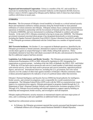 24
Regional and International Cooperation: Eritrea is a member of the AU, and would like to
reactivate its membership in the Intergovernmental Authority on Development (IGAD); however,
Eritrea’s return to IGAD is opposed by Ethiopia and by Djibouti, both of whom have had military
conflicts with Eritrea in recent years.
ETHIOPIA
Overview: The Government of Ethiopia viewed instability in Somalia as a critical national security
threat and maintained a defensive military presence along the Somali border to stem potential
infiltration of violent extremists into Ethiopia. Ethiopian military forces continued counterterrorism
operations in Somalia in partnership with the Government of Somalia and the African Union Mission
in Somalia (AMISOM), and were instrumental in combating al-Shabaab in southern and central
Somalia. At the end of 2013, Ethiopia committed to having its troops join AMISOM. The Ethiopian
government remained concerned about groups it has designated domestically as terrorist groups,
including the Ogaden National Liberation Front (ONLF), Oromo Liberation Front (OLF), and Ginbot
7. The Ethiopian government collaborated with the United States on a number of regional security
issues.
2013 Terrorist Incidents: On October 13, two suspected al-Shabaab operatives, identified by the
Ethiopian government as Somali nationals, detonated an explosives-laden vest while preparing for a
suicide attack against an unspecified target in Addis Ababa, killing both operatives. Police
immediately detained at least three individuals associated with the plot, and announced in December
that five additional suspects had been arrested.
Legislation, Law Enforcement, and Border Security: The Ethiopian government passed the
Antiterrorism Proclamation (ATP) in 2009, followed by legislation in 2011 designating five
organizations as terrorist groups – including al-Qa’ida (AQ), al-Shabaab, the ONLF, OLF, and Ginbot
7. While the ATP has been used to prosecute and convict a small number of individuals associated
with terrorist activity, it has also been used to prosecute and convict journalists, opposition political
figures, and activists. International observers, including the U.S. government, have also raised
concerns over the conduct of other trials against members of Ethiopia’s Muslim community where
evidence presented appeared to be indicative of acts of a political nature rather than terrorism.
Ethiopia’s National Intelligence and Security Service (NISS) has broad authority for intelligence,
border security, and criminal investigations, and is responsible for overall counterterrorism
management. The Ethiopian Federal Police (EFP) work with the NISS on counterterrorism issues. To
improve its counterterrorism capacity, Ethiopia participated in programs funded through the U.S.
Department of State’s Regional Strategic Initiative and Antiterrorism Assistance program (ATA).
Through ATA, Ethiopia received training and related equipment to support capacity building on
leadership and management, border security, and investigative skill development.
Ethiopia employed biometric security measures at international airports and most major points of
entry, and is continuing to add such capabilities at additional border crossings.
Significant law enforcement actions included:
 In February, the Ethiopian government reported that security personnel had disrupted a nascent
al-Shabaab offshoot cell in Ethiopia named Hareketul Shebabil Fi Biladel Hijeraiten.
 