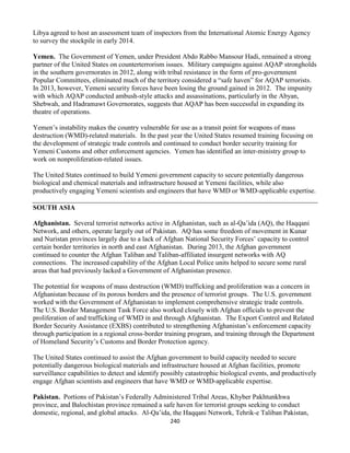 240
Libya agreed to host an assessment team of inspectors from the International Atomic Energy Agency
to survey the stockpile in early 2014.
Yemen. The Government of Yemen, under President Abdo Rabbo Mansour Hadi, remained a strong
partner of the United States on counterterrorism issues. Military campaigns against AQAP strongholds
in the southern governorates in 2012, along with tribal resistance in the form of pro-government
Popular Committees, eliminated much of the territory considered a “safe haven” for AQAP terrorists.
In 2013, however, Yemeni security forces have been losing the ground gained in 2012. The impunity
with which AQAP conducted ambush-style attacks and assassinations, particularly in the Abyan,
Shebwah, and Hadramawt Governorates, suggests that AQAP has been successful in expanding its
theatre of operations.
Yemen’s instability makes the country vulnerable for use as a transit point for weapons of mass
destruction (WMD)-related materials. In the past year the United States resumed training focusing on
the development of strategic trade controls and continued to conduct border security training for
Yemeni Customs and other enforcement agencies. Yemen has identified an inter-ministry group to
work on nonproliferation-related issues.
The United States continued to build Yemeni government capacity to secure potentially dangerous
biological and chemical materials and infrastructure housed at Yemeni facilities, while also
productively engaging Yemeni scientists and engineers that have WMD or WMD-applicable expertise.
SOUTH ASIA
Afghanistan. Several terrorist networks active in Afghanistan, such as al-Qa’ida (AQ), the Haqqani
Network, and others, operate largely out of Pakistan. AQ has some freedom of movement in Kunar
and Nuristan provinces largely due to a lack of Afghan National Security Forces’ capacity to control
certain border territories in north and east Afghanistan. During 2013, the Afghan government
continued to counter the Afghan Taliban and Taliban-affiliated insurgent networks with AQ
connections. The increased capability of the Afghan Local Police units helped to secure some rural
areas that had previously lacked a Government of Afghanistan presence.
The potential for weapons of mass destruction (WMD) trafficking and proliferation was a concern in
Afghanistan because of its porous borders and the presence of terrorist groups. The U.S. government
worked with the Government of Afghanistan to implement comprehensive strategic trade controls.
The U.S. Border Management Task Force also worked closely with Afghan officials to prevent the
proliferation of and trafficking of WMD in and through Afghanistan. The Export Control and Related
Border Security Assistance (EXBS) contributed to strengthening Afghanistan’s enforcement capacity
through participation in a regional cross-border training program, and training through the Department
of Homeland Security’s Customs and Border Protection agency.
The United States continued to assist the Afghan government to build capacity needed to secure
potentially dangerous biological materials and infrastructure housed at Afghan facilities, promote
surveillance capabilities to detect and identify possibly catastrophic biological events, and productively
engage Afghan scientists and engineers that have WMD or WMD-applicable expertise.
Pakistan. Portions of Pakistan’s Federally Administered Tribal Areas, Khyber Pakhtunkhwa
province, and Balochistan province remained a safe haven for terrorist groups seeking to conduct
domestic, regional, and global attacks. Al-Qa’ida, the Haqqani Network, Tehrik-e Taliban Pakistan,
 