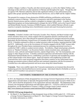 241
Lashkar i Jhangvi, Lashkar e-Tayyiba, and other terrorist groups, as well as the Afghan Taliban, took
advantage of this safe haven to plan operations in Pakistan and throughout the region. Though they did
act against TTP, Pakistani authorities did not take significant military or law enforcement action
against other groups operating from Pakistan-based safe havens, such as HQN and the Afghan Taliban.
The potential for weapons of mass destruction (WMD) trafficking, proliferation, and terrorism
remained a concern in Pakistan. Pakistan is a constructive and active participant in the Nuclear
Security Summit process and has worked to strengthen its strategic trade controls. A number of State
Department programs are being implemented to mitigate the risk of WMD, such as the Export Control
and Related Border Security Assistance (EXBS) Program, which enabled Pakistani officials to gain
expertise in properly classifying items of proliferation concern and export licensing best practices.
WESTERN HEMISPHERE
Colombia. Colombia’s borders with Venezuela, Ecuador, Peru, Panama, and Brazil include rough
terrain and dense forest cover, which coupled with low population densities and historically weak
government presence, have often allowed for potential safe havens for insurgent and terrorist groups,
particularly the Revolutionary Armed Forces of Colombia (FARC) and the National Liberation Army
(ELN). Colombia continued its efforts to combat terrorism within its borders, targeting both the FARC
and ELN. Additionally, even as the Government of Colombia engaged with the FARC in peace talks
throughout the year, President Santos maintained pressure by continuing operational exercises to
combat the FARC’s ability to conduct terrorist attacks. Nevertheless, illegal armed groups, primarily
known as “Bandas Criminales,” use the porous borders, remote mountain areas, and jungles to
maneuver, train, cultivate and transport narcotics, operate illegal mines, “tax” the local populace, and
engage in other illegal activities. Colombia continued cooperation and information sharing with the
Panamanian National Border Service, establishing a joint base of operation and strengthening control
of their shared border in the Darien region. Improved relations with neighboring Ecuador and
Venezuela have led to some increased cooperation from those countries on law enforcement issues.
Stronger government actions in Brazil and Peru and continued cooperation with the Government of
Colombia have also addressed potential safe haven areas along their shared borders.
Venezuela. There were credible reports that Venezuela maintained an environment that allowed for
fundraising activities that benefited known terrorist groups. Individuals linked to Hizballah as well as
FARC and ELN members were present in Venezuela.
COUNTERING TERRORISM ON THE ECONOMIC FRONT
In 2013, the Department of State designated four new Foreign Terrorist Organizations (FTO), listed 18
organizations and individuals as Specially Designated Global Terrorists under Executive Order (E.O.)
13224, and revoked the designations of one organization and four individuals. The Department of the
Treasury also designated organizations and individuals under E.O. 13224.For a full list of all USG
designations, see the Department of Treasury’s Office of Foreign Assets Control website at
http://www.treasury.gov/resource-center/sanctions/SDN-List/Pages/default.aspx.
FTO/EO 13224 group designations:
 On March 21, the Department of State designated Ansar al-Dine (AAD) under E.O. 13224 and as
a Foreign Terrorist Organization on March 22. (See Chapter 6, Foreign Terrorist Organizations,
for further information on AAD.)
 