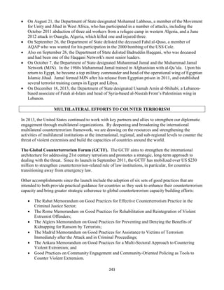 243
 On August 21, the Department of State designated Mohamed Lahbous, a member of the Movement
for Unity and Jihad in West Africa, who has participated in a number of attacks, including the
October 2011 abduction of three aid workers from a refugee camp in western Algeria, and a June
2012 attack in Ouargla, Algeria, which killed one and injured three.
 On September 26, the Department of State delisted the deceased Fahd al-Quso, a member of
AQAP who was wanted for his participation in the 2000 bombing of the USS Cole.
 Also on September 26, the Department of State delisted Badruddin Haqqani, who was deceased
and had been one of the Haqqani Network's most senior leaders.
 On October 7, the Department of State designated Muhammad Jamal and the Muhammad Jamal
Network (MJN). In the 1980s Muhammad Jamal trained in Afghanistan with al-Qa’ida. Upon his
return to Egypt, he became a top military commander and head of the operational wing of Egyptian
Islamic Jihad. Jamal formed MJN after his release from Egyptian prison in 2011, and established
several terrorist training camps in Egypt and Libya.
 On December 18, 2013, the Department of State designated Usamah Amin al-Shihabi, a Lebanon-
based associate of Fatah al-Islam and head of Syria-based al-Nusrah Front’s Palestinian wing in
Lebanon.
MULTILATERAL EFFORTS TO COUNTER TERRORISM
In 2013, the United States continued to work with key partners and allies to strengthen our diplomatic
engagement through multilateral organizations. By deepening and broadening the international
multilateral counterterrorism framework, we are drawing on the resources and strengthening the
activities of multilateral institutions at the international, regional, and sub-regional levels to counter the
threat of violent extremists and build the capacities of countries around the world.
The Global Counterterrorism Forum (GCTF). The GCTF aims to strengthen the international
architecture for addressing 21st century terrorism and promotes a strategic, long-term approach to
dealing with the threat. Since its launch in September 2011, the GCTF has mobilized over US $230
million to strengthen counterterrorism-related rule of law institutions, in particular, for countries
transitioning away from emergency law.
Other accomplishments since the launch include the adoption of six sets of good practices that are
intended to both provide practical guidance for countries as they seek to enhance their counterterrorism
capacity and bring greater strategic coherence to global counterterrorism capacity building efforts:
 The Rabat Memorandum on Good Practices for Effective Counterterrorism Practice in the
Criminal Justice Sector;
 The Rome Memorandum on Good Practices for Rehabilitation and Reintegration of Violent
Extremist Offenders;
 The Algiers Memorandum on Good Practices for Preventing and Denying the Benefits of
Kidnapping for Ransom by Terrorists;
 The Madrid Memorandum on Good Practices for Assistance to Victims of Terrorism
Immediately after the Attack and in Criminal Proceedings;
 The Ankara Memorandum on Good Practices for a Multi-Sectoral Approach to Countering
Violent Extremism; and
 Good Practices on Community Engagement and Community-Oriented Policing as Tools to
Counter Violent Extremism.
 