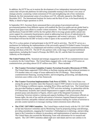 244
In addition, the GCTF has set in motion the development of two independent international training
centers that will provide platforms for delivering sustainable training in the Forum’s two areas of
strategic priority: countering violent extremism (CVE) and strengthening rule of law institutions.
Hedayah, the first international center of excellence on CVE, officially opened in Abu Dhabi in
December 2012. The International Institute for Justice and the Rule of Law, to be based initially in
Malta, is slated to begin operations in 2014.
In September 2013, Secretary Kerry announced that a core group of government and non-
governmental partners from different regions will establish the first-ever public-private global fund to
support local grass-roots efforts to counter violent extremism. The Global Community Engagement
and Resilience Fund (GCERF) will be the first global effort to leverage greater public and private-
sector support for community-based projects aimed at addressing local drivers of radicalization by
focusing on education, vocational training, civic engagement, and women’s advocacy. GCTF member
Switzerland will host the GCERF in Geneva when it opens in the second half of 2014.
The UN is a close partner of and participant in the GCTF and its activities. The GCTF serves as a
mechanism for furthering the implementation of the universally-agreed UN Global Counter-Terrorism
Strategy and, more broadly, to complement and reinforce existing multilateral counterterrorism efforts,
starting with those of the UN. The GCTF also partners with a wide range of regional multilateral
organizations, including the Council of Europe, the OSCE, the AU, and the Inter-Governmental
Authority on Development.
The United Nations (UN). Sustained and strategic engagement at the UN on counterterrorism issues
is a priority for the United States. The United States engaged with a wide range of UN actors on
counterterrorism, providing almost US $7 million since 2011. These included:
 The Counter-Terrorism Committee Counter-Terrorism Executive Directorate (CTED).
The United States supported CTED efforts to facilitate training and other technical assistance to
UN member states on a range of issues addressed in the UN Strategy. These include:
counterterrorism financing, securing borders, and investigating, prosecuting, and adjudicating
terrorism cases within a rule of law framework.
 The Counter-Terrorism Implementation Task Force (CTITF). The United States was
among the group of member states that financed a major CTITF initiative to raise awareness of
the UN Strategy in different regions, including West Africa and South Asia. The United States
also provided funding to support a range of CTITF activities including: its partnership with the
UN Educational, Scientific and Cultural Organization to support conflict prevention and
promote peace and education in Nigeria, which is part of the Integrated Assistance for
Countering Terrorism initiative; training and capacity building of law enforcement officials on
human rights, the rule of law and the prevention of terrorism; targeted financial measures to
counter terrorism; and public relations and media awareness training for victims of terrorism to
provide counter-narratives to messages inciting violent extremism more effectively.
 The UNSC 1267/1989 Committee. The United States worked closely with the UN 1267/1989
(al-Qa’ida) Sanction Committee and its Monitoring Team by proposing listings and delistings,
providing amendments, engaging the Committee’s Ombudsperson in delistings, and providing
input to the Committee to enhance its procedures and implementation of sanctions measures.
The United States also assisted the Monitoring Team with information for its research and
reports. The 1267/1989 Committee added eight new individuals and two new entities to its
 