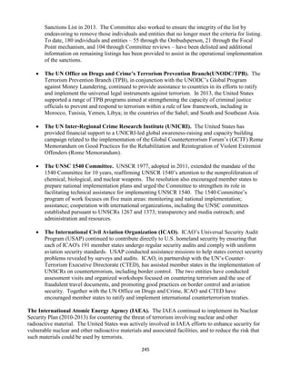 245
Sanctions List in 2013. The Committee also worked to ensure the integrity of the list by
endeavoring to remove those individuals and entities that no longer meet the criteria for listing.
To date, 180 individuals and entities – 55 through the Ombudsperson, 21 through the Focal
Point mechanism, and 104 through Committee reviews – have been delisted and additional
information on remaining listings has been provided to assist in the operational implementation
of the sanctions.
 The UN Office on Drugs and Crime’s Terrorism Prevention Branch(UNODC/TPB). The
Terrorism Prevention Branch (TPB), in conjunction with the UNODC’s Global Program
against Money Laundering, continued to provide assistance to countries in its efforts to ratify
and implement the universal legal instruments against terrorism. In 2013, the United States
supported a range of TPB programs aimed at strengthening the capacity of criminal justice
officials to prevent and respond to terrorism within a rule of law framework, including in
Morocco, Tunisia, Yemen, Libya; in the countries of the Sahel; and South and Southeast Asia.
 The UN Inter-Regional Crime Research Institute (UNICRI). The United States has
provided financial support to a UNICRI-led global awareness-raising and capacity building
campaign related to the implementation of the Global Counterterrorism Forum’s (GCTF) Rome
Memorandum on Good Practices for the Rehabilitation and Reintegration of Violent Extremist
Offenders (Rome Memorandum).
 The UNSC 1540 Committee. UNSCR 1977, adopted in 2011, extended the mandate of the
1540 Committee for 10 years, reaffirming UNSCR 1540’s attention to the nonproliferation of
chemical, biological, and nuclear weapons. The resolution also encouraged member states to
prepare national implementation plans and urged the Committee to strengthen its role in
facilitating technical assistance for implementing UNSCR 1540. The 1540 Committee’s
program of work focuses on five main areas: monitoring and national implementation;
assistance; cooperation with international organizations, including the UNSC committees
established pursuant to UNSCRs 1267 and 1373; transparency and media outreach; and
administration and resources.
 The International Civil Aviation Organization (ICAO). ICAO’s Universal Security Audit
Program (USAP) continued to contribute directly to U.S. homeland security by ensuring that
each of ICAO's 191 member states undergo regular security audits and comply with uniform
aviation security standards. USAP conducted assistance missions to help states correct security
problems revealed by surveys and audits. ICAO, in partnership with the UN’s Counter-
Terrorism Executive Directorate (CTED), has assisted member states in the implementation of
UNSCRs on counterterrorism, including border control. The two entities have conducted
assessment visits and organized workshops focused on countering terrorism and the use of
fraudulent travel documents, and promoting good practices on border control and aviation
security. Together with the UN Office on Drugs and Crime, ICAO and CTED have
encouraged member states to ratify and implement international counterterrorism treaties.
The International Atomic Energy Agency (IAEA). The IAEA continued to implement its Nuclear
Security Plan (2010-2013) for countering the threat of terrorism involving nuclear and other
radioactive material. The United States was actively involved in IAEA efforts to enhance security for
vulnerable nuclear and other radioactive materials and associated facilities, and to reduce the risk that
such materials could be used by terrorists.
 