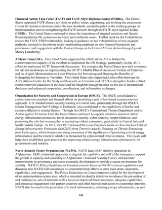 246
Financial Action Task Force (FATF) and FATF-Style Regional Bodies (FSRBs). The United
States supported FATF plenary activities on policy issues, negotiating, and revising the assessment
criteria for mutual evaluations under the new standards; and participated in the working groups on
implementation and on strengthening the FATF network through the FATF-style regional bodies
(FSRBs). The United States continued to stress the importance of targeted sanctions and Special
Recommendation III, a provision to freeze and confiscate assets. Further work by the United States
revised the FATF-FSRB relationship, looking at guidance on and vulnerabilities of new payment
methods; outreach to the private sector; maintaining emphasis on non-financial businesses and
professions; and engagement with the Contact Group on the Central African Action Group Against
Money Laundering.
African Union (AU). The United States supported the efforts of the AU to bolster the
counterterrorism capacity of its members to implement the UN Strategy, particularly via the AU’s
efforts to implement GCTF framework documents. For example, the United States provided assistance
for AU-led workshops on implementing the GCTF’s Madrid Plan of Action on Victims of Terrorism
and the Algiers Memorandum on Good Practices for Preventing and Denying the Benefits of
Kidnapping for Ransom to Terrorists. The United States also supported a joint effort between the
AU’s African Centre for the Study and Research on Terrorism and CTED to strengthen border-related
counterterrorism capacities in the Sahel and the Maghreb through training on the use of international
databases and enhanced cooperation, coordination, and information exchanges.
Organization for Security and Cooperation in Europe (OSCE). The OSCE consolidated its
counterterrorism mandate and focused efforts on promoting a rule of law-based counterterrorism
approach. U.S.-funded border security training in Central Asia, particularly through the OSCE’s
Border Management Staff College in Dushanbe, also contributed to the capabilities of border and
customs officials to counter threats. Through the OSCE’s Transnational Threats Department and its
Action against Terrorism Unit, the United States continued to support initiatives aimed at critical
energy infrastructure protection, travel document security, cyber-security, nonproliferation, and
promoting the role that women play in countering violent extremism, particularly in Central Asia and
South Eastern Europe. In 2013, the OSCE released the Good Practices Guide on Non-Nuclear Critical
Energy Infrastructure Protection (NNCEIP) from Terrorist Attacks Focusing on Threats Emanating
from Cyberspace, which focuses on raising awareness of the significance of protecting critical energy
infrastructure and the extent to which it is threatened by cyber-related terrorist attacks. The Guide will
help share established good practices for improving critical energy infrastructure cybersecurity for
governments and industry.
North Atlantic Treaty Organization (NATO). NATO leads ISAF stability operations in
Afghanistan. ISAF conducted operations to degrade the capability and will of the insurgency, support
the growth in capacity and capability of Afghanistan’s National Security Forces, and facilitate
improvements in governance and socio-economic development to provide a secure environment for
stability. NATO’s Policy Guidelines on Counterterrorism focus on NATO’s current capabilities and
discusses how NATO will consolidate its counterterrorism efforts in three main areas: awareness,
capabilities, and engagement. The Policy Guidelines on Counterterrorism called for the development
of an implementation action plan, which is intended to identify initiatives to enhance the prevention of,
and resilience to, acts of terrorism with a focus on improved threat awareness, adequate capabilities,
and enhanced engagement with partner countries and other international actors in countering terrorism.
NATO also focused on the protection of critical infrastructure, including energy infrastructure, as well
 