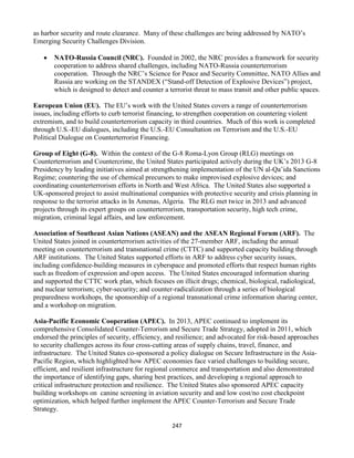 247
as harbor security and route clearance. Many of these challenges are being addressed by NATO’s
Emerging Security Challenges Division.
 NATO-Russia Council (NRC). Founded in 2002, the NRC provides a framework for security
cooperation to address shared challenges, including NATO-Russia counterterrorism
cooperation. Through the NRC’s Science for Peace and Security Committee, NATO Allies and
Russia are working on the STANDEX (“Stand-off Detection of Explosive Devices”) project,
which is designed to detect and counter a terrorist threat to mass transit and other public spaces.
European Union (EU). The EU’s work with the United States covers a range of counterterrorism
issues, including efforts to curb terrorist financing, to strengthen cooperation on countering violent
extremism, and to build counterterrorism capacity in third countries. Much of this work is completed
through U.S.-EU dialogues, including the U.S.-EU Consultation on Terrorism and the U.S.-EU
Political Dialogue on Counterterrorist Financing.
Group of Eight (G-8). Within the context of the G-8 Roma-Lyon Group (RLG) meetings on
Counterterrorism and Countercrime, the United States participated actively during the UK’s 2013 G-8
Presidency by leading initiatives aimed at strengthening implementation of the UN al-Qa’ida Sanctions
Regime; countering the use of chemical precursors to make improvised explosive devices; and
coordinating counterterrorism efforts in North and West Africa. The United States also supported a
UK-sponsored project to assist multinational companies with protective security and crisis planning in
response to the terrorist attacks in In Amenas, Algeria. The RLG met twice in 2013 and advanced
projects through its expert groups on counterterrorism, transportation security, high tech crime,
migration, criminal legal affairs, and law enforcement.
Association of Southeast Asian Nations (ASEAN) and the ASEAN Regional Forum (ARF). The
United States joined in counterterrorism activities of the 27-member ARF, including the annual
meeting on counterterrorism and transnational crime (CTTC) and supported capacity building through
ARF institutions. The United States supported efforts in ARF to address cyber security issues,
including confidence-building measures in cyberspace and promoted efforts that respect human rights
such as freedom of expression and open access. The United States encouraged information sharing
and supported the CTTC work plan, which focuses on illicit drugs; chemical, biological, radiological,
and nuclear terrorism; cyber-security; and counter-radicalization through a series of biological
preparedness workshops, the sponsorship of a regional transnational crime information sharing center,
and a workshop on migration.
Asia-Pacific Economic Cooperation (APEC). In 2013, APEC continued to implement its
comprehensive Consolidated Counter-Terrorism and Secure Trade Strategy, adopted in 2011, which
endorsed the principles of security, efficiency, and resilience; and advocated for risk-based approaches
to security challenges across its four cross-cutting areas of supply chains, travel, finance, and
infrastructure. The United States co-sponsored a policy dialogue on Secure Infrastructure in the Asia-
Pacific Region, which highlighted how APEC economies face varied challenges to building secure,
efficient, and resilient infrastructure for regional commerce and transportation and also demonstrated
the importance of identifying gaps, sharing best practices, and developing a regional approach to
critical infrastructure protection and resilience. The United States also sponsored APEC capacity
building workshops on canine screening in aviation security and and low cost/no cost checkpoint
optimization, which helped further implement the APEC Counter-Terrorism and Secure Trade
Strategy.
 