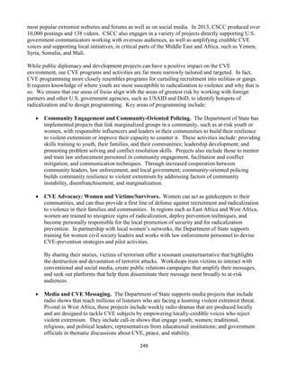 249
most popular extremist websites and forums as well as on social media. In 2013, CSCC produced over
10,000 postings and 138 videos. CSCC also engages in a variety of projects directly supporting U.S.
government communicators working with overseas audiences, as well as amplifying credible CVE
voices and supporting local initiatives, in critical parts of the Middle East and Africa, such as Yemen,
Syria, Somalia, and Mali.
While public diplomacy and development projects can have a positive impact on the CVE
environment, our CVE programs and activities are far more narrowly tailored and targeted. In fact,
CVE programming more closely resembles programs for curtailing recruitment into militias or gangs.
It requires knowledge of where youth are most susceptible to radicalization to violence and why that is
so. We ensure that our areas of focus align with the areas of greatest risk by working with foreign
partners and other U.S. government agencies, such as USAID and DoD, to identify hotspots of
radicalization and to design programming. Key areas of programming include:
 Community Engagement and Community-Oriented Policing. The Department of State has
implemented projects that link marginalized groups in a community, such as at-risk youth or
women, with responsible influencers and leaders in their communities to build their resilience
to violent extremism or improve their capacity to counter it. These activities include: providing
skills training to youth, their families, and their communities; leadership development; and
promoting problem solving and conflict resolution skills. Projects also include those to mentor
and train law enforcement personnel in community engagement, facilitation and conflict
mitigation; and communication techniques. Through increased cooperation between
community leaders, law enforcement, and local government; community-oriented policing
builds community resilience to violent extremism by addressing factors of community
instability, disenfranchisement, and marginalization.
 CVE Advocacy: Women and Victims/Survivors. Women can act as gatekeepers to their
communities, and can thus provide a first line of defense against recruitment and radicalization
to violence in their families and communities. In regions such as East Africa and West Africa,
women are trained to recognize signs of radicalization, deploy prevention techniques, and
become personally responsible for the local promotion of security and for radicalization
prevention. In partnership with local women’s networks, the Department of State supports
training for women civil society leaders and works with law enforcement personnel to devise
CVE-prevention strategies and pilot activities.
By sharing their stories, victims of terrorism offer a resonant counternarrative that highlights
the destruction and devastation of terrorist attacks. Workshops train victims to interact with
conventional and social media, create public relations campaigns that amplify their messages,
and seek out platforms that help them disseminate their message most broadly to at-risk
audiences.
 Media and CVE Messaging. The Department of State supports media projects that include
radio shows that reach millions of listeners who are facing a looming violent extremist threat.
Pivotal in West Africa, these projects include weekly radio dramas that are produced locally
and are designed to tackle CVE subjects by empowering locally-credible voices who reject
violent extremism. They include call-in shows that engage youth; women; traditional,
religious, and political leaders; representatives from educational institutions; and government
officials in thematic discussions about CVE, peace, and stability.
 