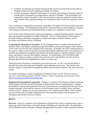 25
 In March, the Ethiopian government announced that security personnel had arrested eight al-
Shabaab members accused of plotting to kidnap UN workers.
 In April, prosecutors charged 28 individuals (11 of whom were charged in absentia) under the
Antiterrorism Proclamation for alleged links to AQ and al-Shabaab. Trial proceedings were
temporarily closed to the public in July after prosecution witnesses expressed concerns about
their personal safety; legal proceedings were reopened October 29 and were ongoing at year’s
end.
Lack of experience among police, prosecutors, and judges with regard to terrorism incidents and cases
remained a challenge. The Ethiopian government has expressed interest in and willingness to engage
with foreign governments and international bodies to improve its capabilities in these areas.
In November, three Ethiopian police analysts participated in a capacity building program in Kenya to
train with regional counterparts to combat al-Shabaab. The U.S. Federal Bureau of Investigation
provided training to Ethiopian counterparts on improvised explosives device analysis, and on
techniques and methods used by al-Shabaab.
Countering the Financing of Terrorism: In 2013,Ethiopia became a member of the Eastern and
Southern Africa Anti-Money Laundering Group (ESAAMLG), an associate member of the Financial
Action Task Force (FATF) and a regional FATF-style body. In October, the FATF called attention to
the country’s failure to meet its agreed action plan and called for additional work on its deficiencies: to
establish and implement an adequate legal framework and procedures to identify and freeze terrorist
assets; and improve customer due-diligence measures. Its membership in the ESAAMLG could
facilitate the country to conduct a formal risk assessment of its vulnerabilities; the lack of such a
strategic approach has been highlighted by experts as a major gap.
Although terrorist financing is criminalized, prosecutions are rare. In 2013, the National Bank of
Ethiopia froze and confiscated assets allegedly used in planning terrorist acts. The Charities and
Societies Agency is responsible for monitoring NGOs, but has limited expertise in the area of terrorist
finance.
For further information on money laundering and financial crimes, see the 2014 International
Narcotics Control Strategy Report (INCSR), Volume 2, Money Laundering and Financial Crimes:
http://www.state.gov/j/inl/rls/nrcrpt/index.htm.
Regional and International Cooperation: Ethiopia is a member of the Intergovernmental Authority
for Development (IGAD) and the Partnership for Regional East Africa Counterterrorism. Ethiopia
participated in regional and multilateral forums for counterterrorism, including IGAD Security Sector
Program trainings, which build the capacity of IGAD member states to mitigate, detect, and deter
terrorist activity. Ethiopia was an active participant in AU counterterrorism efforts, which included
activities of the Center for Study and Research on Terrorism and meetings of the Committee of
Intelligence and Security Services of Africa.
KENYA
Overview: Kenya is a member of the Partnership for Regional East Africa Counterterrorism, and is a
strong ally of the United States in the fight against al-Shabaab and al-Qa’ida (AQ). The September
2013 al-Shabaab attack on Nairobi’s Westgate Shopping Mall focused the world’s attention on Kenya
 