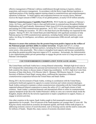 255
effective management of Pakistan’s defense establishment through training in logistics, defense
acquisition, and resource management. In accordance with the Kerry-Lugar-Berman legislation, a
significant portion of this funding supports training related to counterterrorism and counterinsurgency
operations in Pakistan. To build capacity and cooperation between our security forces, Pakistan
receives the largest amount of IMET of any of our global partners, at nearly US $5 million annually.
Pakistan Counterinsurgency Capability Fund (PCCF): PCCF builds the capability of Pakistan’s
Army, Air Force, and Frontier Corps to clear and hold terrain in contested areas throughout Khyber
Pakhtunkhwa (KP) and Federally Administered Tribal Areas (FATA) by providing targeted equipment
and training for COIN/counterterrorism operations. In FY 2013, we provided US $425 million in FY
2012 PCCF funding for execution. FY 2012 is the final fiscal year that funding was requested for this
program. During FY 2013, the United States provided Pakistan with significant assistance to help
Pakistan pursue its COIN/counterterrorism operations, including bunker defeat munitions; secure
radios; two King Air intelligence, surveillance, and reconnaissance (ISR) aircraft; and night vision
devices.
Measures to ensure that assistance has the greatest long-term positive impact on the welfare of
the Pakistani people and their ability to counter terrorism: Roughly half of U.S. civilian
assistance is implemented via Pakistani partners, including the Government of Pakistan and private
sector actors, when practicable. This is done to strengthen local capacity and increase sustainability,
providing the greatest possible long-term impact of U.S. assistance. Increasingly, the Administration
is also implementing public-private partnerships to engage the private sector as a long-term partner in
Pakistan’s development.
COUNTERTERRORISM COORDINATION WITH SAUDI ARABIA
The United States and Saudi Arabia have a strong bilateral relationship. Multiple high-level visits in
2013 deepened this relationship at the personal and institutional level and enabled senior officials from
both countries the chance to discuss means of improving coordination. In 2013, high-level visits from
Secretary of State John Kerry, CIA Director John O. Brennan, FBI Director James B. Comey, and
Secretary of Defense Chuck Hagel, among others, reaffirmed the importance of bilateral
counterterrorism cooperation between the United States and Saudi Arabia.
During 2013, the Government of Saudi Arabia, working in coordination with the United States,
continued to build and augment its capacity to counter terrorism and violent extremist ideologies.
Saudi Arabia continued to maintain a robust counterterrorism relationship with the United States and
supported enhanced bilateral cooperation to ensure the safety of U.S. and Saudi citizens in both
countries. Saudi Arabia’s continued domestic and international efforts to refine its counterterrorism
capacity hampered al-Qa’ida in the Arabia Peninsula’s ability to carry out a terrorist attack inside the
Kingdom, despite efforts by the terrorist organization to inspire sympathizers to support, finance, or
engage in terrorist activities.
Like other countries in the region, Saudi Arabia sought to find meaningful economic and civic
opportunities for its people. Over 65 percent of the Saudi populace are younger than 25 years old. The
King has clearly enunciated an economic development agenda, and Saudi Arabia made progress in
addressing economic sources of social discontent, such as housing scarcity and the need to create jobs
for millions of Saudis. Despite this, many sources of economic discontent remain.
 
