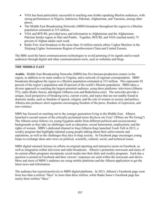 257
 VOA has been particularly successful in reaching non-Arabic-speaking Muslim audiences, with
strong performances in Nigeria, Indonesia, Pakistan, Afghanistan, and Tanzania, among other
places.
 The Middle East Broadcasting Networks (MBN) broadcast throughout the region to a Muslim
population estimated at 315 million.
 VOA and RFE/RL provided news and information to Afghanistan and the Afghanistan-
Pakistan border region in Dari and Pashto. Together, RFE/RL and VOA reached nearly 75
percent of Afghan adults each week.
 Radio Free Asia broadcast to the more than 16 million mainly ethnic Uighur Muslims in the
Xinjiang Uighur Autonomous Region of northwestern China and Central Eurasia.
The BBG used the latest communications technologies to avoid jamming of its signals and to reach
audiences through digital and other communications tools, such as webchats and blogs.
THE MIDDLE EAST
Arabic. Middle East Broadcasting Networks (MBN) has five bureaus/production centers in the
region, in addition to its main studios in Virginia, and a network of regional correspondents. MBN
broadcasts throughout the region to a Muslim population estimated at 315 million. This represents 92
percent of the region’s population and 20 percent of the world’s Muslim population. MBN takes a
diverse approach to reaching the largest potential audience, using three platforms: television (Alhurra
TV), radio (Radio Sawa), and digital (Alhurra.com and RadioSawa.com). The networks provide a
unique, local perspective of breaking news, current events, and topics that are not readily found in
domestic media, such as freedom of speech, religion, and the role of women in society and politics.
Alhurra also produces short segments encouraging freedom of the press, freedom of expression, and
non-violence.
MBN has focused on reaching out to the younger generation living in the Middle East. Alhurra
launched a second season of the critically-acclaimed series Rayheen ala Fain? (Where are We Going?)
The Alhurra series follows six young Egyptian adults from different political and socioeconomic
backgrounds as they take on challenges such as education, sexual harassment, employment, and the
rights of women. MBN’s dedicated channel to Iraq (Alhurra-Iraq) launched Youth Talk in 2013, a
weekly program that highlights talented young people talking about their achievements and
aspirations, as well as the challenges they face in Iraqi society. Its Facebook page encourages young
Iraqis to exchange ideas and views on political, scientific, cultural, social, and technical issues.
MBN digital outreach focuses its efforts on original reporting and interactive posts on Facebook, as
well as integration within television and radio broadcasts. Alhurra’s primetime newscasts and many of
its current affairs programs incorporate social media into their daily and weekly programs. Each day a
question is posted on Facebook and then viewers’ responses are used within the newscasts and shows.
More and more of MBN’s audience are using mobile platforms and the Alhurra application to get the
latest news and information.
The audience has reacted positively to MBN digital platforms. In 2013, Alhurra’s Facebook page went
from less than a million “likes” to more than three million, while Radio Sawa’s Facebook page has
nearly three million “likes.”
 