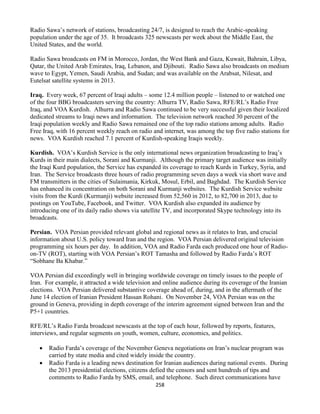 258
Radio Sawa’s network of stations, broadcasting 24/7, is designed to reach the Arabic-speaking
population under the age of 35. It broadcasts 325 newscasts per week about the Middle East, the
United States, and the world.
Radio Sawa broadcasts on FM in Morocco, Jordan, the West Bank and Gaza, Kuwait, Bahrain, Libya,
Qatar, the United Arab Emirates, Iraq, Lebanon, and Djibouti. Radio Sawa also broadcasts on medium
wave to Egypt, Yemen, Saudi Arabia, and Sudan; and was available on the Arabsat, Nilesat, and
Eutelsat satellite systems in 2013.
Iraq. Every week, 67 percent of Iraqi adults – some 12.4 million people – listened to or watched one
of the four BBG broadcasters serving the country: Alhurra TV, Radio Sawa, RFE/RL’s Radio Free
Iraq, and VOA Kurdish. Alhurra and Radio Sawa continued to be very successful given their localized
dedicated streams to Iraqi news and information. The television network reached 30 percent of the
Iraqi population weekly and Radio Sawa remained one of the top radio stations among adults. Radio
Free Iraq, with 16 percent weekly reach on radio and internet, was among the top five radio stations for
news. VOA Kurdish reached 7.1 percent of Kurdish-speaking Iraqis weekly.
Kurdish. VOA’s Kurdish Service is the only international news organization broadcasting to Iraq’s
Kurds in their main dialects, Sorani and Kurmanji. Although the primary target audience was initially
the Iraqi Kurd population, the Service has expanded its coverage to reach Kurds in Turkey, Syria, and
Iran. The Service broadcasts three hours of radio programming seven days a week via short wave and
FM transmitters in the cities of Sulaimania, Kirkuk, Mosul, Erbil, and Baghdad. The Kurdish Service
has enhanced its concentration on both Sorani and Kurmanji websites. The Kurdish Service website
visits from the Kurdi (Kurmanji) website increased from 52,560 in 2012, to 82,700 in 2013, due to
postings on YouTube, Facebook, and Twitter. VOA Kurdish also expanded its audience by
introducing one of its daily radio shows via satellite TV, and incorporated Skype technology into its
broadcasts.
Persian. VOA Persian provided relevant global and regional news as it relates to Iran, and crucial
information about U.S. policy toward Iran and the region. VOA Persian delivered original television
programming six hours per day. In addition, VOA and Radio Farda each produced one hour of Radio-
on-TV (ROT), starting with VOA Persian’s ROT Tamasha and followed by Radio Farda’s ROT
“Sobhane Ba Khabar.”
VOA Persian did exceedingly well in bringing worldwide coverage on timely issues to the people of
Iran. For example, it attracted a wide television and online audience during its coverage of the Iranian
elections. VOA Persian delivered substantive coverage ahead of, during, and in the aftermath of the
June 14 election of Iranian President Hassan Rohani. On November 24, VOA Persian was on the
ground in Geneva, providing in depth coverage of the interim agreement signed between Iran and the
P5+1 countries.
RFE/RL’s Radio Farda broadcast newscasts at the top of each hour, followed by reports, features,
interviews, and regular segments on youth, women, culture, economics, and politics.
 Radio Farda’s coverage of the November Geneva negotiations on Iran’s nuclear program was
carried by state media and cited widely inside the country.
 Radio Farda is a leading news destination for Iranian audiences during national events. During
the 2013 presidential elections, citizens defied the censors and sent hundreds of tips and
comments to Radio Farda by SMS, email, and telephone. Such direct communications have
 