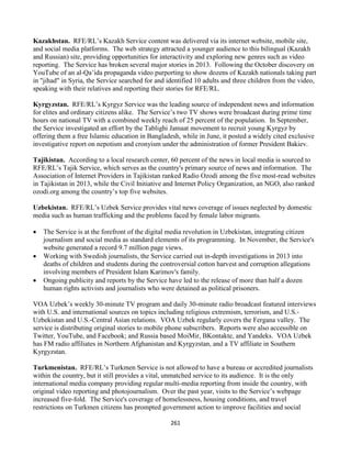 261
Kazakhstan. RFE/RL’s Kazakh Service content was delivered via its internet website, mobile site,
and social media platforms. The web strategy attracted a younger audience to this bilingual (Kazakh
and Russian) site, providing opportunities for interactivity and exploring new genres such as video
reporting. The Service has broken several major stories in 2013. Following the October discovery on
YouTube of an al-Qa’ida propaganda video purporting to show dozens of Kazakh nationals taking part
in "jihad" in Syria, the Service searched for and identified 10 adults and three children from the video,
speaking with their relatives and reporting their stories for RFE/RL.
Kyrgyzstan. RFE/RL’s Kyrgyz Service was the leading source of independent news and information
for elites and ordinary citizens alike. The Service’s two TV shows were broadcast during prime time
hours on national TV with a combined weekly reach of 25 percent of the population. In September,
the Service investigated an effort by the Tablighi Jamaat movement to recruit young Kyrgyz by
offering them a free Islamic education in Bangladesh, while in June, it posted a widely cited exclusive
investigative report on nepotism and cronyism under the administration of former President Bakiev.
Tajikistan. According to a local research center, 60 percent of the news in local media is sourced to
RFE/RL’s Tajik Service, which serves as the country's primary source of news and information. The
Association of Internet Providers in Tajikistan ranked Radio Ozodi among the five most-read websites
in Tajikistan in 2013, while the Civil Initiative and Internet Policy Organization, an NGO, also ranked
ozodi.org among the country’s top five websites.
Uzbekistan. RFE/RL’s Uzbek Service provides vital news coverage of issues neglected by domestic
media such as human trafficking and the problems faced by female labor migrants.
 The Service is at the forefront of the digital media revolution in Uzbekistan, integrating citizen
journalism and social media as standard elements of its programming. In November, the Service's
website generated a record 9.7 million page views.
 Working with Swedish journalists, the Service carried out in-depth investigations in 2013 into
deaths of children and students during the controversial cotton harvest and corruption allegations
involving members of President Islam Karimov's family.
 Ongoing publicity and reports by the Service have led to the release of more than half a dozen
human rights activists and journalists who were detained as political prisoners.
VOA Uzbek’s weekly 30-minute TV program and daily 30-minute radio broadcast featured interviews
with U.S. and international sources on topics including religious extremism, terrorism, and U.S.-
Uzbekistan and U.S.-Central Asian relations. VOA Uzbek regularly covers the Fergana valley. The
service is distributing original stories to mobile phone subscribers. Reports were also accessible on
Twitter, YouTube, and Facebook; and Russia based MoiMir, BKontakte, and Yandeks. VOA Uzbek
has FM radio affiliates in Northern Afghanistan and Kyrgyzstan, and a TV affiliate in Southern
Kyrgyzstan.
Turkmenistan. RFE/RL’s Turkmen Service is not allowed to have a bureau or accredited journalists
within the country, but it still provides a vital, unmatched service to its audience. It is the only
international media company providing regular multi-media reporting from inside the country, with
original video reporting and photojournalism. Over the past year, visits to the Service’s webpage
increased five-fold. The Service's coverage of homelessness, housing conditions, and travel
restrictions on Turkmen citizens has prompted government action to improve facilities and social
 