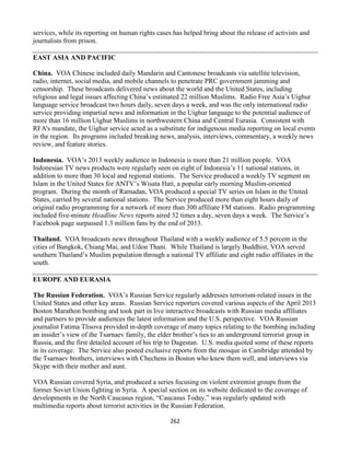 262
services, while its reporting on human rights cases has helped bring about the release of activists and
journalists from prison.
EAST ASIA AND PACIFIC
China. VOA Chinese included daily Mandarin and Cantonese broadcasts via satellite television,
radio, internet, social media, and mobile channels to penetrate PRC government jamming and
censorship. These broadcasts delivered news about the world and the United States, including
religious and legal issues affecting China’s estimated 22 million Muslims. Radio Free Asia’s Uighur
language service broadcast two hours daily, seven days a week, and was the only international radio
service providing impartial news and information in the Uighur language to the potential audience of
more than 16 million Uighur Muslims in northwestern China and Central Eurasia. Consistent with
RFA's mandate, the Uighur service acted as a substitute for indigenous media reporting on local events
in the region. Its programs included breaking news, analysis, interviews, commentary, a weekly news
review, and feature stories.
Indonesia. VOA’s 2013 weekly audience in Indonesia is more than 21 million people. VOA
Indonesian TV news products were regularly seen on eight of Indonesia’s 11 national stations, in
addition to more than 30 local and regional stations. The Service produced a weekly TV segment on
Islam in the United States for ANTV’s Wisata Hati, a popular early morning Muslim-oriented
program. During the month of Ramadan, VOA produced a special TV series on Islam in the United
States, carried by several national stations. The Service produced more than eight hours daily of
original radio programming for a network of more than 300 affiliate FM stations. Radio programming
included five-minute Headline News reports aired 32 times a day, seven days a week. The Service’s
Facebook page surpassed 1.3 million fans by the end of 2013.
Thailand. VOA broadcasts news throughout Thailand with a weekly audience of 5.5 percent in the
cities of Bangkok, Chiang Mai, and Udon Thani. While Thailand is largely Buddhist, VOA served
southern Thailand’s Muslim population through a national TV affiliate and eight radio affiliates in the
south.
EUROPE AND EURASIA
The Russian Federation. VOA’s Russian Service regularly addresses terrorism-related issues in the
United States and other key areas. Russian Service reporters covered various aspects of the April 2013
Boston Marathon bombing and took part in live interactive broadcasts with Russian media affiliates
and partners to provide audiences the latest information and the U.S. perspective. VOA Russian
journalist Fatima Tlisova provided in-depth coverage of many topics relating to the bombing including
an insider’s view of the Tsarnaev family, the elder brother’s ties to an underground terrorist group in
Russia, and the first detailed account of his trip to Dagestan. U.S. media quoted some of these reports
in its coverage. The Service also posted exclusive reports from the mosque in Cambridge attended by
the Tsarnaev brothers, interviews with Chechens in Boston who knew them well, and interviews via
Skype with their mother and aunt.
VOA Russian covered Syria, and produced a series focusing on violent extremist groups from the
former Soviet Union fighting in Syria. A special section on its website dedicated to the coverage of
developments in the North Caucasus region, “Caucasus Today,” was regularly updated with
multimedia reports about terrorist activities in the Russian Federation.
 