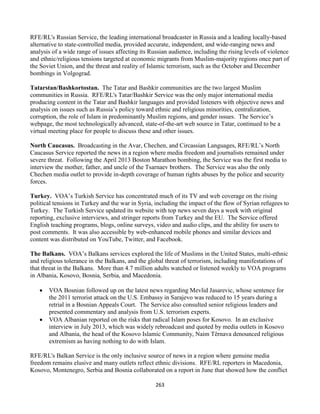 263
RFE/RL's Russian Service, the leading international broadcaster in Russia and a leading locally-based
alternative to state-controlled media, provided accurate, independent, and wide-ranging news and
analysis of a wide range of issues affecting its Russian audience, including the rising levels of violence
and ethnic/religious tensions targeted at economic migrants from Muslim-majority regions once part of
the Soviet Union, and the threat and reality of Islamic terrorism, such as the October and December
bombings in Volgograd.
Tatarstan/Bashkortostan. The Tatar and Bashkir communities are the two largest Muslim
communities in Russia. RFE/RL's Tatar/Bashkir Service was the only major international media
producing content in the Tatar and Bashkir languages and provided listeners with objective news and
analysis on issues such as Russia’s policy toward ethnic and religious minorities, centralization,
corruption, the role of Islam in predominantly Muslim regions, and gender issues. The Service’s
webpage, the most technologically advanced, state-of-the-art web source in Tatar, continued to be a
virtual meeting place for people to discuss these and other issues.
North Caucasus. Broadcasting in the Avar, Chechen, and Circassian Languages, RFE/RL’s North
Caucasus Service reported the news in a region where media freedom and journalists remained under
severe threat. Following the April 2013 Boston Marathon bombing, the Service was the first media to
interview the mother, father, and uncle of the Tsarnaev brothers. The Service was also the only
Chechen media outlet to provide in-depth coverage of human rights abuses by the police and security
forces.
Turkey. VOA’s Turkish Service has concentrated much of its TV and web coverage on the rising
political tensions in Turkey and the war in Syria, including the impact of the flow of Syrian refugees to
Turkey. The Turkish Service updated its website with top news seven days a week with original
reporting, exclusive interviews, and stringer reports from Turkey and the EU. The Service offered
English teaching programs, blogs, online surveys, video and audio clips, and the ability for users to
post comments. It was also accessible by web-enhanced mobile phones and similar devices and
content was distributed on YouTube, Twitter, and Facebook.
The Balkans. VOA’s Balkans services explored the life of Muslims in the United States, multi-ethnic
and religious tolerance in the Balkans, and the global threat of terrorism, including manifestations of
that threat in the Balkans. More than 4.7 million adults watched or listened weekly to VOA programs
in Albania, Kosovo, Bosnia, Serbia, and Macedonia.
 VOA Bosnian followed up on the latest news regarding Mevlid Jasarevic, whose sentence for
the 2011 terrorist attack on the U.S. Embassy in Sarajevo was reduced to 15 years during a
retrial in a Bosnian Appeals Court. The Service also consulted senior religious leaders and
presented commentary and analysis from U.S. terrorism experts.
 VOA Albanian reported on the risks that radical Islam poses for Kosovo. In an exclusive
interview in July 2013, which was widely rebroadcast and quoted by media outlets in Kosovo
and Albania, the head of the Kosovo Islamic Community, Naim Tërnava denounced religious
extremism as having nothing to do with Islam.
RFE/RL's Balkan Service is the only inclusive source of news in a region where genuine media
freedom remains elusive and many outlets reflect ethnic divisions. RFE/RL reporters in Macedonia,
Kosovo, Montenegro, Serbia and Bosnia collaborated on a report in June that showed how the conflict
 