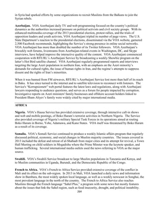 264
in Syria had sparked efforts by some organizations to recruit Muslims from the Balkans to join the
Syrian rebels.
Azerbaijan. VOA Azerbaijani daily TV and web programming focused on the country’s political
dynamics as the authorities increased pressure on political activists and civil society groups. With its
enhanced multimedia coverage of the 2013 presidential election, protest rallies, and the trials of
opposition leaders and youth activists, VOA Azerbaijani tripled its number of page views. The U.S.
State Department’s reaction to the presidential elections, disseminated via the VOA website, garnered
2,500 Facebook recommends, highlighting the Service’s strong presence in online social networks.
VOA Azerbaijani has more than doubled the number of its Twitter followers. VOA Azerbaijani’s
biweekly web forums, livestreams from Azerbaijan-related events in Washington, DC, and Skype
interviews, have helped improve the interactive quality of the content. VOA Azerbaijani commenced
cooperation with RFE/RL’s Azerbaijani Service by broadcasting a weekly Showbiz program on the
latter’s Hot Bird satellite channel. VOA Azerbaijani regularly programmed reports and interviews
targeting the large Azeri population in northern Iran, with an emphasis on the Azeri minority’s
demands for cultural rights, the issue of human rights in Iran, and the regime’s attempts to suppress
dissent and the rights of Iran’s minorities.
When it was banned from FM airwaves, RFE/RL’s Azerbaijani Service lost more than half of its reach
in Baku. It has since turned to the internet and to satellite television to reconnect with listeners. The
Service's “Korrupsiometr” web portal features the latest laws and regulations, along with Azerbaijani
lawyers responding to audience questions, and serves as a forum for people impacted by corruption.
Investigative reports on Azeri ministers' family businesses and offshore account holders linked to
President Ilham Aliyev’s family were widely cited by major international media.
AFRICA
Nigeria. VOA’s Hausa Service has provided extensive coverage, through interactive call-in shows
and web and mobile postings, of Boko Haram’s terrorist activities in Northern Nigeria. The Service
also provided coverage of Nigeria’s military Special Task Forces in its operations aimed at routing
Boko Haram in Borno, Yobe, Adamawa, and Kano States. VOA itself was threatened by Boko Haram
as a result of its coverage.
Somalia. VOA’s Somali Service continued to produce a weekly Islamic affairs program that regularly
discussed political, economic, and social changes in Muslim majority countries. The issues covered in
2013 included the defeat and retreat of al-Shabaab from major cities and its attempt for revival, a Town
Hall Meeting on child soldiers in Mogadishu where the Prime Minster was the keynote speaker, and
human trafficking. Several international media outlets used the news referring to VOA as the major
source.
Swahili. VOA’s Swahili Service broadcast to large Muslim populations in Tanzania and Kenya, and
to Muslim communities in Uganda, Burundi, and the Democratic Republic of the Congo.
French to Africa. VOA’s French to Africa Service provided extensive coverage of the conflict in
Mali and its effect on the sub-region. In 2013 in Mali, VOA launched a daily news and information
show in Bambara, the most widely spoken local language, as well as a weekly newscast in Songhai, the
most prevalent language in the north of the country. The French to Africa Service also reaches
Muslims through the French language “Sahel Plus,” a program with some news but mostly features
about the issues that link the Sahel region, such as food insecurity, drought, and political instability.
 