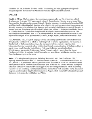 265
Sahel Plus airs for 25 minutes five days a week. Additionally, the weekly program Dialogue des
Religion organizes discussions with Muslim scholars and experts on aspects of Islam.
ENGLISH
English to Africa. The Service provides ongoing coverage on radio and TV of terrorism-related
developments. Overseas, VOA’s coverage is primarily focused on the Nigerian terrorist group Boko
Haram and the Somali terrorist group al-Shabaab. Notable interviews included one in September 2013
with Nigerian President Goodluck Jonathan, who called for international cooperation in countering and
defeating terrorism, which followed the Westgate mall attack in Nairobi by members of al-Shabaab. In
another interview, Jonathan’s Special Advisor Rueben Abati said the U.S. designation of Boko Haram
as a Foreign Terrorist Organization strengthened U.S.-Nigeria counterterrorism cooperation. The
service regularly aired reports from VOA’S correspondents at the State Department and the UN, plus
reports from stringers on the ground in Mali, Somalia, Kenya, Nigeria, and other locations in Africa.
VOANews.com. VOA’s English-language website consistently reported on the impact of terrorism
throughout the world as well as efforts to curb the growth of terrorist organizations. For example, in
the aftermath of the Kenya mall shootings, the site featured VOA’s exclusive reporting from
Minnesota, where our journalists talked with the local Somali community about al-Shabaab’s efforts to
recruit young people from the United States. Following the Boston Marathon bombing,
VOANews.com was also the first to report Fatima Tlisova’s exclusive report about the former
Chechen rebel fighter living in the United States who met several times with Boston bombing suspect
Tamerlan Tsarnaev prior to the attack.
Radio. VOA’s English radio programs, including “Encounter” and “Press Conference USA,”
regularly featured interviews with U.S. and international experts on U.S. counterterrorism efforts. In
2013, besides U.S. government officials, guests included: Ali Soufan, CEO of The Soufan Group and
author; Matthew Levitt about the worldwide threat from Hizballah; and Karima Benoune, an Algerian
scholar on her book “Your Fatwa Does not Apply Here,” recounting little-known efforts by ordinary
Muslims who are countering violent extremism in the name of their faith around the world. Encounter
programs also focused on the global terrorism alert in August, which prompted Washington to close 28
diplomatic posts across the Middle East and Africa.
 