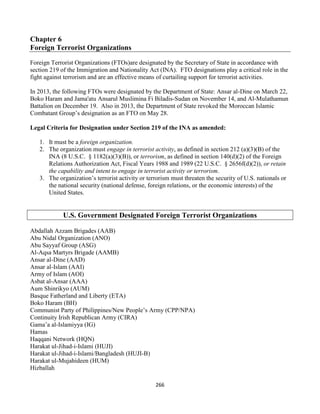 266
Chapter 6
Foreign Terrorist Organizations
Foreign Terrorist Organizations (FTOs)are designated by the Secretary of State in accordance with
section 219 of the Immigration and Nationality Act (INA). FTO designations play a critical role in the
fight against terrorism and are an effective means of curtailing support for terrorist activities.
In 2013, the following FTOs were designated by the Department of State: Ansar al-Dine on March 22,
Boko Haram and Jama'atu Ansarul Muslimina Fi Biladis-Sudan on November 14, and Al-Mulathamun
Battalion on December 19. Also in 2013, the Department of State revoked the Moroccan Islamic
Combatant Group’s designation as an FTO on May 28.
Legal Criteria for Designation under Section 219 of the INA as amended:
1. It must be a foreign organization.
2. The organization must engage in terrorist activity, as defined in section 212 (a)(3)(B) of the
INA (8 U.S.C. § 1182(a)(3)(B)), or terrorism, as defined in section 140(d)(2) of the Foreign
Relations Authorization Act, Fiscal Years 1988 and 1989 (22 U.S.C. § 2656f(d)(2)), or retain
the capability and intent to engage in terrorist activity or terrorism.
3. The organization’s terrorist activity or terrorism must threaten the security of U.S. nationals or
the national security (national defense, foreign relations, or the economic interests) of the
United States.
U.S. Government Designated Foreign Terrorist Organizations
Abdallah Azzam Brigades (AAB)
Abu Nidal Organization (ANO)
Abu Sayyaf Group (ASG)
Al-Aqsa Martyrs Brigade (AAMB)
Ansar al-Dine (AAD)
Ansar al-Islam (AAI)
Army of Islam (AOI)
Asbat al-Ansar (AAA)
Aum Shinrikyo (AUM)
Basque Fatherland and Liberty (ETA)
Boko Haram (BH)
Communist Party of Philippines/New People’s Army (CPP/NPA)
Continuity Irish Republican Army (CIRA)
Gama’a al-Islamiyya (IG)
Hamas
Haqqani Network (HQN)
Harakat ul-Jihad-i-Islami (HUJI)
Harakat ul-Jihad-i-Islami/Bangladesh (HUJI-B)
Harakat ul-Mujahideen (HUM)
Hizballah
 