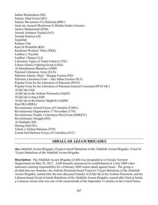 267
Indian Mujahedeen (IM)
Islamic Jihad Union (IJU)
Islamic Movement of Uzbekistan (IMU)
Jama’atu Ansarul Muslimina Fi Biladis-Sudan (Ansaru)
Jaish-e-Mohammed (JEM)
Jemaah Ansharut Tauhid (JAT)
Jemaah Islamiya (JI)
Jundallah
Kahane Chai
Kata’ib Hizballah (KH)
Kurdistan Workers’ Party (PKK)
Lashkar e-Tayyiba
Lashkar i Jhangvi (LJ)
Liberation Tigers of Tamil Eelam (LTTE)
Libyan Islamic Fighting Group (LIFG)
Al-Mulathamun Battalion (AMB)
National Liberation Army (ELN)
Palestine Islamic Jihad – Shaqaqi Faction (PIJ)
Palestine Liberation Front – Abu Abbas Faction (PLF)
Popular Front for the Liberation of Palestine (PFLP)
Popular Front for the Liberation of Palestine-General Command (PFLP-GC)
Al-Qa’ida (AQ)
Al-Qa’ida in the Arabian Peninsula (AQAP)
Al-Qa’ida in Iraq (AQI)
Al-Qa’ida in the Islamic Maghreb (AQIM)
Real IRA (RIRA)
Revolutionary Armed Forces of Colombia (FARC)
Revolutionary Organization 17 November (17N)
Revolutionary People’s Liberation Party/Front (DHKP/C)
Revolutionary Struggle (RS)
Al-Shabaab (AS)
Shining Path (SL)
Tehrik-e Taliban Pakistan (TTP)
United Self-Defense Forces of Colombia (AUC)
ABDALLAH AZZAM BRIGADES
aka Abdullah Azzam Brigades; Ziyad al-Jarrah Battalions of the Abdallah Azzam Brigades; Yusuf al-
’Uyayri Battalions of the Abdallah Azzam Brigades
Description: The Abdallah Azzam Brigades (AAB) was designated as a Foreign Terrorist
Organization on May 30, 2012. AAB formally announced its establishment in a July 2009 video
statement claiming responsibility for a February 2009 rocket attack against Israel. The group is
divided into two branches: the Arabian Peninsula-based Yusuf al-’Uyayri Battalions of the Abdullah
Azzam Brigades, named after the now-deceased founder of al-Qa’ida in the Arabian Peninsula; and the
Lebanon-based Ziyad al-Jarrah Battalions of the Abdallah Azzam Brigades, named after Ziad al Jarrah,
a Lebanese citizen who was one of the masterminds of the September 11 attacks on the United States.
 