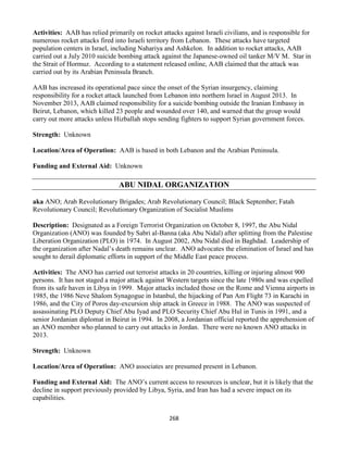 268
Activities: AAB has relied primarily on rocket attacks against Israeli civilians, and is responsible for
numerous rocket attacks fired into Israeli territory from Lebanon. These attacks have targeted
population centers in Israel, including Nahariya and Ashkelon. In addition to rocket attacks, AAB
carried out a July 2010 suicide bombing attack against the Japanese-owned oil tanker M/V M. Star in
the Strait of Hormuz. According to a statement released online, AAB claimed that the attack was
carried out by its Arabian Peninsula Branch.
AAB has increased its operational pace since the onset of the Syrian insurgency, claiming
responsibility for a rocket attack launched from Lebanon into northern Israel in August 2013. In
November 2013, AAB claimed responsibility for a suicide bombing outside the Iranian Embassy in
Beirut, Lebanon, which killed 23 people and wounded over 140, and warned that the group would
carry out more attacks unless Hizballah stops sending fighters to support Syrian government forces.
Strength: Unknown
Location/Area of Operation: AAB is based in both Lebanon and the Arabian Peninsula.
Funding and External Aid: Unknown
ABU NIDAL ORGANIZATION
aka ANO; Arab Revolutionary Brigades; Arab Revolutionary Council; Black September; Fatah
Revolutionary Council; Revolutionary Organization of Socialist Muslims
Description: Designated as a Foreign Terrorist Organization on October 8, 1997, the Abu Nidal
Organization (ANO) was founded by Sabri al-Banna (aka Abu Nidal) after splitting from the Palestine
Liberation Organization (PLO) in 1974. In August 2002, Abu Nidal died in Baghdad. Leadership of
the organization after Nadal’s death remains unclear. ANO advocates the elimination of Israel and has
sought to derail diplomatic efforts in support of the Middle East peace process.
Activities: The ANO has carried out terrorist attacks in 20 countries, killing or injuring almost 900
persons. It has not staged a major attack against Western targets since the late 1980s and was expelled
from its safe haven in Libya in 1999. Major attacks included those on the Rome and Vienna airports in
1985, the 1986 Neve Shalom Synagogue in Istanbul, the hijacking of Pan Am Flight 73 in Karachi in
1986, and the City of Poros day-excursion ship attack in Greece in 1988. The ANO was suspected of
assassinating PLO Deputy Chief Abu Iyad and PLO Security Chief Abu Hul in Tunis in 1991, and a
senior Jordanian diplomat in Beirut in 1994. In 2008, a Jordanian official reported the apprehension of
an ANO member who planned to carry out attacks in Jordan. There were no known ANO attacks in
2013.
Strength: Unknown
Location/Area of Operation: ANO associates are presumed present in Lebanon.
Funding and External Aid: The ANO’s current access to resources is unclear, but it is likely that the
decline in support previously provided by Libya, Syria, and Iran has had a severe impact on its
capabilities.
 