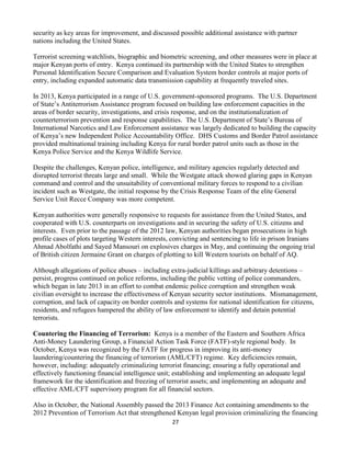 27
security as key areas for improvement, and discussed possible additional assistance with partner
nations including the United States.
Terrorist screening watchlists, biographic and biometric screening, and other measures were in place at
major Kenyan ports of entry. Kenya continued its partnership with the United States to strengthen
Personal Identification Secure Comparison and Evaluation System border controls at major ports of
entry, including expanded automatic data transmission capability at frequently traveled sites.
In 2013, Kenya participated in a range of U.S. government-sponsored programs. The U.S. Department
of State’s Antiterrorism Assistance program focused on building law enforcement capacities in the
areas of border security, investigations, and crisis response, and on the institutionalization of
counterterrorism prevention and response capabilities. The U.S. Department of State’s Bureau of
International Narcotics and Law Enforcement assistance was largely dedicated to building the capacity
of Kenya’s new Independent Police Accountability Office. DHS Customs and Border Patrol assistance
provided multinational training including Kenya for rural border patrol units such as those in the
Kenya Police Service and the Kenya Wildlife Service.
Despite the challenges, Kenyan police, intelligence, and military agencies regularly detected and
disrupted terrorist threats large and small. While the Westgate attack showed glaring gaps in Kenyan
command and control and the unsuitability of conventional military forces to respond to a civilian
incident such as Westgate, the initial response by the Crisis Response Team of the elite General
Service Unit Recce Company was more competent.
Kenyan authorities were generally responsive to requests for assistance from the United States, and
cooperated with U.S. counterparts on investigations and in securing the safety of U.S. citizens and
interests. Even prior to the passage of the 2012 law, Kenyan authorities began prosecutions in high
profile cases of plots targeting Western interests, convicting and sentencing to life in prison Iranians
Ahmad Abolfathi and Sayed Mansouri on explosives charges in May, and continuing the ongoing trial
of British citizen Jermaine Grant on charges of plotting to kill Western tourists on behalf of AQ.
Although allegations of police abuses – including extra-judicial killings and arbitrary detentions –
persist, progress continued on police reforms, including the public vetting of police commanders,
which began in late 2013 in an effort to combat endemic police corruption and strengthen weak
civilian oversight to increase the effectiveness of Kenyan security sector institutions. Mismanagement,
corruption, and lack of capacity on border controls and systems for national identification for citizens,
residents, and refugees hampered the ability of law enforcement to identify and detain potential
terrorists.
Countering the Financing of Terrorism: Kenya is a member of the Eastern and Southern Africa
Anti-Money Laundering Group, a Financial Action Task Force (FATF)-style regional body. In
October, Kenya was recognized by the FATF for progress in improving its anti-money
laundering/countering the financing of terrorism (AML/CFT) regime. Key deficiencies remain,
however, including: adequately criminalizing terrorist financing; ensuring a fully operational and
effectively functioning financial intelligence unit; establishing and implementing an adequate legal
framework for the identification and freezing of terrorist assets; and implementing an adequate and
effective AML/CFT supervisory program for all financial sectors.
Also in October, the National Assembly passed the 2013 Finance Act containing amendments to the
2012 Prevention of Terrorism Act that strengthened Kenyan legal provision criminalizing the financing
 