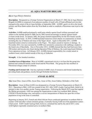 270
AL-AQSA MARTYRS BRIGADE
aka al-Aqsa Martyrs Battalion
Description: Designated as a Foreign Terrorist Organization on March 27, 2002, the al-Aqsa Martyrs
Brigade (AAMB) is composed of an unknown number of small cells of Fatah-affiliated activists that
emerged at the outset of the al-Aqsa Intifada, in September 2000. AAMB’s goal is to drive the Israeli
military and West Bank settlers from the West Bank in order to establish a Palestinian state loyal to the
Fatah.
Activities: AAMB employed primarily small-arms attacks against Israeli military personnel and
settlers as the intifada spread in 2000, but by 2002 turned increasingly to attacks against Israeli
civilians inside Israel. In January 2002, the group claimed responsibility for the first female suicide
bombing inside Israel. In 2010, AAMB launched numerous rocket attacks on communities in Israel,
including the city of Sederot and areas of the Negev desert. Again in December 2011, AAMB
launched rockets aimed at communities in the Negev. The attack caused no injuries or damage. In
November 2012, two men recruited by AAMB were arrested in connection with stabbing a student in
the Israeli city of Beersheba. Also in November 2012, AAMB claimed that they had fired more than
500 rockets and missiles into Israel during Operation Pillar of Defense, the week-long Israeli Defense
Force operation in Gaza. In February 2013, AAMB claimed responsibility for a rocket attack in
southern Israel, which landed outside of the city of Ashkelon.
Strength: A few hundred members
Location/Area of Operation: Most of AAMB’s operational activity is in Gaza but the group also
planned and conducted attacks inside Israel and the West Bank. The group also has members in
Palestinian refugee camps in Lebanon.
Funding and External Aid: Iran has exploited AAMB’s lack of resources and formal leadership by
providing funds and guidance, mostly through Hizballah facilitators.
ANSAR AL-DINE
Aka Ansar Dine; Ansar al-Din; Ancar Dine; Ansar ul-Din; Ansar Eddine; Defenders of the Faith
Description: Ansar al-Dine (AAD) was designated as a Foreign Terrorist Organization on March 22,
2013. Operating in Mali, AAD was created in late 2011 after AAD’s leader, Iyad ag Ghali, failed in an
attempt to take over another secular Tuareg organization. Following the March 2012 coup that toppled
the Malian government, AAD was among the organizations to take over northern Mali, destroy
UNESCO World Heritage sites, and enforce a severe interpretation of Sharia law upon the civilian
population living in the areas it controlled.
Beginning in January 2013, French and allied African forces conducted operations in northern Mali to
counter AAD and other violent extremist groups, eventually forcing AAD out of the population centers
it had seized. AAD’s leader Iyad ag Ghali, however, remained free and by the end of 2013, some
AAD fighters reportedly remained active in northern Mali.
 