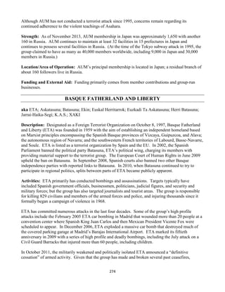 274
Although AUM has not conducted a terrorist attack since 1995, concerns remain regarding its
continued adherence to the violent teachings of Asahara.
Strength: As of November 2013, AUM membership in Japan was approximately 1,650 with another
160 in Russia. AUM continues to maintain at least 32 facilities in 15 prefectures in Japan and
continues to possess several facilities in Russia. (At the time of the Tokyo subway attack in 1995, the
group claimed to have as many as 40,000 members worldwide, including 9,000 in Japan and 30,000
members in Russia.)
Location/Area of Operation: AUM’s principal membership is located in Japan; a residual branch of
about 160 followers live in Russia.
Funding and External Aid: Funding primarily comes from member contributions and group-run
businesses.
BASQUE FATHERLAND AND LIBERTY
aka ETA; Askatasuna; Batasuna; Ekin; Euskal Herritarrok; Euzkadi Ta Askatasuna; Herri Batasuna;
Jarrai-Haika-Segi; K.A.S.; XAKI
Description: Designated as a Foreign Terrorist Organization on October 8, 1997, Basque Fatherland
and Liberty (ETA) was founded in 1959 with the aim of establishing an independent homeland based
on Marxist principles encompassing the Spanish Basque provinces of Vizcaya, Guipuzcoa, and Alava;
the autonomous region of Navarra; and the southwestern French territories of Labourd, Basse-Navarre,
and Soule. ETA is listed as a terrorist organization by Spain and the EU. In 2002, the Spanish
Parliament banned the political party Batasuna, ETA’s political wing, charging its members with
providing material support to the terrorist group. The European Court of Human Rights in June 2009
upheld the ban on Batasuna. In September 2008, Spanish courts also banned two other Basque
independence parties with reported links to Batasuna. In 2010, when Batasuna continued to try to
participate in regional politics, splits between parts of ETA became publicly apparent.
Activities: ETA primarily has conducted bombings and assassinations. Targets typically have
included Spanish government officials, businessmen, politicians, judicial figures, and security and
military forces; but the group has also targeted journalists and tourist areas. The group is responsible
for killing 829 civilians and members of the armed forces and police, and injuring thousands since it
formally began a campaign of violence in 1968.
ETA has committed numerous attacks in the last four decades. Some of the group’s high profile
attacks include the February 2005 ETA car bombing in Madrid that wounded more than 20 people at a
convention center where Spanish King Juan Carlos and then Mexican President Vicente Fox were
scheduled to appear. In December 2006, ETA exploded a massive car bomb that destroyed much of
the covered parking garage at Madrid’s Barajas International Airport. ETA marked its fiftieth
anniversary in 2009 with a series of high profile and deadly bombings, including the July attack on a
Civil Guard Barracks that injured more than 60 people, including children.
In October 2011, the militarily weakened and politically isolated ETA announced a “definitive
cessation” of armed activity. Given that the group has made and broken several past ceasefires,
 
