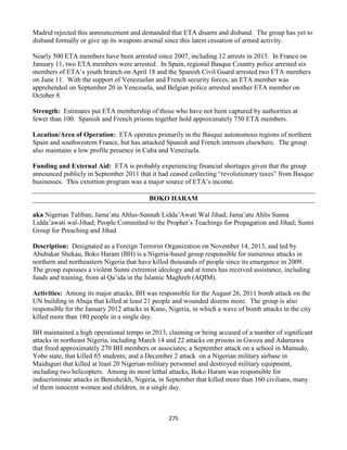 275
Madrid rejected this announcement and demanded that ETA disarm and disband. The group has yet to
disband formally or give up its weapons arsenal since this latest cessation of armed activity.
Nearly 500 ETA members have been arrested since 2007, including 12 arrests in 2013. In France on
January 11, two ETA members were arrested. In Spain, regional Basque Country police arrested six
members of ETA’s youth branch on April 18 and the Spanish Civil Guard arrested two ETA members
on June 11. With the support of Venezuelan and French security forces, an ETA member was
apprehended on September 20 in Venezuela, and Belgian police arrested another ETA member on
October 8.
Strength: Estimates put ETA membership of those who have not been captured by authorities at
fewer than 100. Spanish and French prisons together hold approximately 750 ETA members.
Location/Area of Operation: ETA operates primarily in the Basque autonomous regions of northern
Spain and southwestern France, but has attacked Spanish and French interests elsewhere. The group
also maintains a low profile presence in Cuba and Venezuela.
Funding and External Aid: ETA is probably experiencing financial shortages given that the group
announced publicly in September 2011 that it had ceased collecting “revolutionary taxes” from Basque
businesses. This extortion program was a major source of ETA’s income.
BOKO HARAM
aka Nigerian Taliban; Jama’atu Ahlus-Sunnah Lidda’Awati Wal Jihad; Jama’atu Ahlis Sunna
Lidda’awati wal-Jihad; People Committed to the Prophet’s Teachings for Propagation and Jihad; Sunni
Group for Preaching and Jihad
Description: Designated as a Foreign Terrorist Organization on November 14, 2013, and led by
Abubakar Shekau, Boko Haram (BH) is a Nigeria-based group responsible for numerous attacks in
northern and northeastern Nigeria that have killed thousands of people since its emergence in 2009.
The group espouses a violent Sunni extremist ideology and at times has received assistance, including
funds and training, from al Qa’ida in the Islamic Maghreb (AQIM).
Activities: Among its major attacks, BH was responsible for the August 26, 2011 bomb attack on the
UN building in Abuja that killed at least 21 people and wounded dozens more. The group is also
responsible for the January 2012 attacks in Kano, Nigeria, in which a wave of bomb attacks in the city
killed more than 180 people in a single day.
BH maintained a high operational tempo in 2013, claiming or being accused of a number of significant
attacks in northeast Nigeria, including March 14 and 22 attacks on prisons in Gwoza and Adamawa
that freed approximately 270 BH members or associates; a September attack on a school in Mamudo,
Yobe state, that killed 65 students; and a December 2 attack on a Nigerian military airbase in
Maiduguri that killed at least 20 Nigerian military personnel and destroyed military equipment,
including two helicopters. Among its most lethal attacks, Boko Haram was responsible for
indiscriminate attacks in Benisheikh, Nigeria, in September that killed more than 160 civilians, many
of them innocent women and children, in a single day.
 