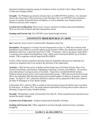 277
detonated a landmine targeting a group of volunteers on their way back to their village, killing one
civilian and wounding another.
Strength: The Philippine government estimates there are 4,000 CPP/NPA members. In a statement
shortly after observing its 45th anniversary in late December 2013, the CPP/NPA said it planned to
increase its number of guerrilla fronts and fighters, as well as undertake more frequent tactical
offensives and seize more weapons.
Location/Area of Operation: Rural Luzon, Visayas, and parts of northern and eastern Mindanao.
There are also cells in Manila and other metropolitan centers.
Funding and External Aid: The CPP/NPA raises funds through extortion.
CONTINUITY IRISH REPUBLICAN ARMY
aka Continuity Army Council; Continuity IRA; Republican Sinn Fein
Description: Designated as a Foreign Terrorist Organization on July 13, 2004, the Continuity Irish
Republican Army (CIRA) is a terrorist splinter group formed in 1994 as the clandestine armed wing of
Republican Sinn Fein; it split from Sinn Fein in 1986. “Continuity” refers to the group’s belief that it
is carrying on the original Irish Republican Army’s (IRA) goal of forcing the British out of Northern
Ireland. CIRA cooperates with the larger Real IRA (RIRA).
In 2012, CIRA released a statement claiming it had new leadership, after previous leadership was
ousted over allegations that it was acting to the detriment of the organization.
Activities: CIRA has been active in Belfast and the border areas of Northern Ireland, where it has
carried out bombings, assassinations, kidnappings, hijackings, extortion, and robberies. On occasion,
it provided advance warning to police of its attacks. Targets have included the British military,
Northern Ireland security forces, and Loyalist paramilitary groups. CIRA did not join the Provisional
IRA in the September 2005 decommissioning and remained capable of effective, if sporadic, terrorist
attacks. On April 21, 2011, authorities defused an explosive device planted by CIRA near a statue of
the Duke of Wellington in Trim, Meath, Ireland.
In December 2012, a plot by CIRA to murder an Irish national serving in the British army was foiled
by Irish police. In January 2013, the group claimed responsibility for firing shots at police officers in
Drumbeg, Craigavon County, Northern Ireland.
Strength: Membership is small, with possibly fewer than 50. Police counterterrorism operations have
reduced the group’s strength.
Location/Area of Operation: Northern Ireland and the Republic of Ireland.
Funding and External Aid: CIRA supported its activities through criminal activities, including
smuggling.
GAMA’A AL-ISLAMIYYA
 