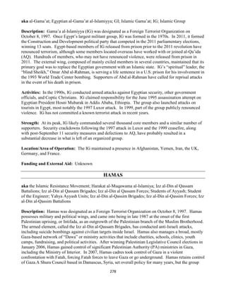 278
aka al-Gama’at; Egyptian al-Gama’at al-Islamiyya; GI; Islamic Gama’at; IG; Islamic Group
Description: Gama’a al-Islamiyya (IG) was designated as a Foreign Terrorist Organization on
October 8, 1997. Once Egypt’s largest militant group, IG was formed in the 1970s. In 2011, it formed
the Construction and Development political party that competed in the 2011 parliamentary elections,
winning 13 seats. Egypt-based members of IG released from prison prior to the 2011 revolution have
renounced terrorism, although some members located overseas have worked with or joined al-Qa’ida
(AQ). Hundreds of members, who may not have renounced violence, were released from prison in
2011. The external wing, composed of mainly exiled members in several countries, maintained that its
primary goal was to replace the Egyptian government with an Islamic state. IG’s “spiritual” leader, the
“blind Sheikh,” Omar Abd al-Rahman, is serving a life sentence in a U.S. prison for his involvement in
the 1993 World Trade Center bombing. Supporters of Abd al-Rahman have called for reprisal attacks
in the event of his death in prison.
Activities: In the 1990s, IG conducted armed attacks against Egyptian security, other government
officials, and Coptic Christians. IG claimed responsibility for the June 1995 assassination attempt on
Egyptian President Hosni Mubarak in Addis Ababa, Ethiopia. The group also launched attacks on
tourists in Egypt, most notably the 1997 Luxor attack. In 1999, part of the group publicly renounced
violence. IG has not committed a known terrorist attack in recent years.
Strength: At its peak, IG likely commanded several thousand core members and a similar number of
supporters. Security crackdowns following the 1997 attack in Luxor and the 1999 ceasefire, along
with post-September 11 security measures and defections to AQ, have probably resulted in a
substantial decrease in what is left of an organized group.
Location/Area of Operation: The IG maintained a presence in Afghanistan, Yemen, Iran, the UK,
Germany, and France.
Funding and External Aid: Unknown
HAMAS
aka the Islamic Resistance Movement; Harakat al-Muqawama al-Islamiya; Izz al-Din al Qassam
Battalions; Izz al-Din al Qassam Brigades; Izz al-Din al Qassam Forces; Students of Ayyash; Student
of the Engineer; Yahya Ayyash Units; Izz al-Din al-Qassim Brigades; Izz al-Din al-Qassim Forces; Izz
al-Din al-Qassim Battalions
Description: Hamas was designated as a Foreign Terrorist Organization on October 8, 1997. Hamas
possesses military and political wings, and came into being in late 1987 at the onset of the first
Palestinian uprising, or Intifada, as an outgrowth of the Palestinian branch of the Muslim Brotherhood.
The armed element, called the Izz al-Din al-Qassam Brigades, has conducted anti-Israeli attacks,
including suicide bombings against civilian targets inside Israel. Hamas also manages a broad, mostly
Gaza-based network of “Dawa” or ministry activities that include charities, schools, clinics, youth
camps, fundraising, and political activities. After winning Palestinian Legislative Council elections in
January 2006, Hamas gained control of significant Palestinian Authority (PA) ministries in Gaza,
including the Ministry of Interior. In 2007, Hamas cadres took control of Gaza in a violent
confrontation with Fatah, forcing Fatah forces to leave Gaza or go underground. Hamas retains control
of Gaza.A Shura Council based in Damascus, Syria, set overall policy for many years, but the group
 