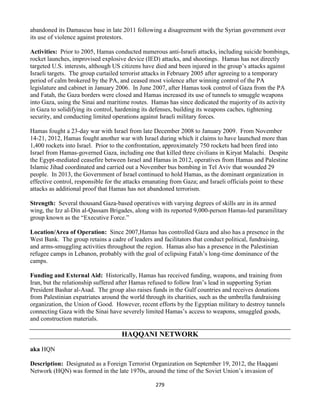 279
abandoned its Damascus base in late 2011 following a disagreement with the Syrian government over
its use of violence against protestors.
Activities: Prior to 2005, Hamas conducted numerous anti-Israeli attacks, including suicide bombings,
rocket launches, improvised explosive device (IED) attacks, and shootings. Hamas has not directly
targeted U.S. interests, although US citizens have died and been injured in the group’s attacks against
Israeli targets. The group curtailed terrorist attacks in February 2005 after agreeing to a temporary
period of calm brokered by the PA, and ceased most violence after winning control of the PA
legislature and cabinet in January 2006. In June 2007, after Hamas took control of Gaza from the PA
and Fatah, the Gaza borders were closed and Hamas increased its use of tunnels to smuggle weapons
into Gaza, using the Sinai and maritime routes. Hamas has since dedicated the majority of its activity
in Gaza to solidifying its control, hardening its defenses, building its weapons caches, tightening
security, and conducting limited operations against Israeli military forces.
Hamas fought a 23-day war with Israel from late December 2008 to January 2009. From November
14-21, 2012, Hamas fought another war with Israel during which it claims to have launched more than
1,400 rockets into Israel. Prior to the confrontation, approximately 750 rockets had been fired into
Israel from Hamas-governed Gaza, including one that killed three civilians in Kiryat Malachi. Despite
the Egypt-mediated ceasefire between Israel and Hamas in 2012, operatives from Hamas and Palestine
Islamic Jihad coordinated and carried out a November bus bombing in Tel Aviv that wounded 29
people. In 2013, the Government of Israel continued to hold Hamas, as the dominant organization in
effective control, responsible for the attacks emanating from Gaza; and Israeli officials point to these
attacks as additional proof that Hamas has not abandoned terrorism.
Strength: Several thousand Gaza-based operatives with varying degrees of skills are in its armed
wing, the Izz al-Din al-Qassam Brigades, along with its reported 9,000-person Hamas-led paramilitary
group known as the “Executive Force.”
Location/Area of Operation: Since 2007,Hamas has controlled Gaza and also has a presence in the
West Bank. The group retains a cadre of leaders and facilitators that conduct political, fundraising,
and arms-smuggling activities throughout the region. Hamas also has a presence in the Palestinian
refugee camps in Lebanon, probably with the goal of eclipsing Fatah’s long-time dominance of the
camps.
Funding and External Aid: Historically, Hamas has received funding, weapons, and training from
Iran, but the relationship suffered after Hamas refused to follow Iran’s lead in supporting Syrian
President Bashar al-Asad. The group also raises funds in the Gulf countries and receives donations
from Palestinian expatriates around the world through its charities, such as the umbrella fundraising
organization, the Union of Good. However, recent efforts by the Egyptian military to destroy tunnels
connecting Gaza with the Sinai have severely limited Hamas’s access to weapons, smuggled goods,
and construction materials.
HAQQANI NETWORK
aka HQN
Description: Designated as a Foreign Terrorist Organization on September 19, 2012, the Haqqani
Network (HQN) was formed in the late 1970s, around the time of the Soviet Union’s invasion of
 
