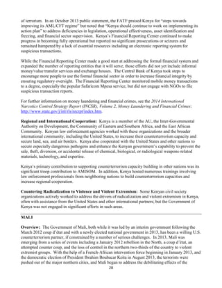 28
of terrorism. In an October 2013 public statement, the FATF praised Kenya for “steps towards
improving its AML/CFT regime” but noted that “Kenya should continue to work on implementing its
action plan” to address deficiencies in legislation, operational effectiveness, asset identification and
freezing, and financial sector supervision. Kenya’s Financial Reporting Center continued to make
progress in becoming fully operational but reported no significant prosecutions or seizures and
remained hampered by a lack of essential resources including an electronic reporting system for
suspicious transactions.
While the Financial Reporting Center made a good start at addressing the formal financial system and
expanded the number of reporting entities that it will serve, those efforts did not yet include informal
money/value transfer services and exchange houses. The Central Bank of Kenya took steps to
encourage more people to use the formal financial sector in order to increase financial integrity by
ensuring regulatory oversight. The Financial Reporting Center monitored mobile money transactions
to a degree, especially the popular Safaricom Mpesa service, but did not engage with NGOs to file
suspicious transaction reports.
For further information on money laundering and financial crimes, see the 2014 International
Narcotics Control Strategy Report (INCSR), Volume 2, Money Laundering and Financial Crimes:
http://www.state.gov/j/inl/rls/nrcrpt/index.htm.
Regional and International Cooperation: Kenya is a member of the AU, the Inter-Governmental
Authority on Development, the Community of Eastern and Southern Africa, and the East African
Community. Kenyan law enforcement agencies worked with these organizations and the broader
international community, including the United States, to increase their counterterrorism capacity and
secure land, sea, and air borders. Kenya also cooperated with the United States and other nations to
secure especially dangerous pathogens and enhance the Kenyan government’s capability to prevent the
sale, theft, diversion, or accidental release of chemical, biological, or radiological weapons-related
materials, technology, and expertise.
Kenya’s primary contribution to supporting counterterrorism capacity building in other nations was its
significant troop contribution to AMISOM. In addition, Kenya hosted numerous trainings involving
law enforcement professionals from neighboring nations to build counterterrorism capacities and
increase regional cooperation.
Countering Radicalization to Violence and Violent Extremism: Some Kenyan civil society
organizations actively worked to address the drivers of radicalization and violent extremism in Kenya,
often with assistance from the United States and other international partners; but the Government of
Kenya was not engaged in significant efforts in such areas.
MALI
Overview: The Government of Mali, both while it was led by an interim government following the
March 2012 coup d’état and with a newly elected national government in 2013, has been a willing U.S.
counterterrorism partner, if constrained by a number of serious challenges. In 2013, Mali was
emerging from a series of events including a January 2012 rebellion in the North, a coup d’état, an
attempted counter coup, and the loss of control in the northern two-thirds of the country to violent
extremist groups. With the help of a French-African intervention force beginning in January 2013, and
the democratic election of President Ibrahim Boubacar Keita in August 2013, the terrorists were
pushed out of the major northern cities, and Mali began to address the debilitating effects of the
 