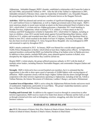 280
Afghanistan. Jalaluddin Haqqani, HQN’s founder, established a relationship with Usama bin Laden in
the mid-1980s, and joined the Taliban in 1995. After the fall of the Taliban in Afghanistan in 2001,
Jalaluddin retreated to Pakistan where, under the leadership of Jalaluddin’s son, Sirajuddin Haqqani,
the group began participating in the insurgency and became known as the Haqqani Network.
Activities: HQN has planned and carried out a number of significant kidnappings and attacks against
U.S. and Coalition Forces in Afghanistan, as well as Afghan government and civilian targets. HQN’s
most notorious attacks in recent years include an attack on the Intercontinental Hotel in Kabul in June
2011, which killed 11 civilians and two Afghan policemen; a September 2011 truck bombing in
Wardak Province, Afghanistan, which wounded 77 U.S. soldiers; a 19-hour attack on the U.S.
Embassy and ISAF headquarters in Kabul in September 2011, which killed 16 Afghans, including at
least six children; a June 2012 suicide bomb attack against Forward Operating Base Salerno, which
killed two U.S. soldiers and wounded more than 100; and a 12-hour siege of the Spozhmai Hotel in
Kabul in June 2012, which resulted in the death of at least 18 Afghans, including 14 civilians. HQN
has also been involved in holding U.S. Army Sergeant Bowe Bergdahl, who was kidnapped in 2009
and remained in captivity throughout 2013.
HQN’s attacks continued in 2013. In January, HQN was blamed for a suicide attack against the
Traffic Police Headquarters in Kabul, which killed at least three Afghan police officers. In September,
captured members confessed that HQN was behind the killing of an Indian writer in Paktika province.
In addition to these attacks, multiple HQN plots, many planned against locations in Kabul, were
disrupted by the Afghan police before they could be carried out.
Despite HQN’s violent attacks, the group suffered numerous setbacks in 2013 with the death of
multiple senior leaders, including financier Nasiruddin Haqqani, and commanders Sangeen Zadran and
Ahmed Jan.
Strength: HQN is believed to have several hundred core members, but it is estimated that the
organization is also able to draw upon a pool of upwards of 10,000 fighters with varying degrees of
affiliation. HQN cooperates closely with the larger Afghan Taliban and also draws strength through
cooperation with other terrorist organizations operating in Afghanistan, including al-Qa’ida, Tehrik-e
Taliban Pakistan, the Islamic Movement of Uzbekistan, Lashkar I Jhangvi, and Jaish-e Mohammad.
Location/Area of Operation: HQN is active along the Afghanistan-Pakistan border and across much
of southeastern Afghanistan, particularly in Loya Paktia. The group’s leadership maintains a power
base in Miram Shah, North Waziristan, Pakistan.
Funding and External Aid: In addition to the support it receives through its connections to other
terrorist organizations, HQN receives much of its funds from donors in Pakistan and the Gulf, as well
as through criminal activities such as kidnapping, extortion, smuggling, and other licit and illicit
business ventures.
HARAKAT-UL JIHAD ISLAMI
aka HUJI; Movement of Islamic Holy War; Harkat-ul-Jihad-al Islami; Harkat-al-Jihad-ul Islami;
Harkat-ul-Jehad-al-Islami; Harakat ul Jihad-e-Islami; Harakat-ul Jihad Islami
 