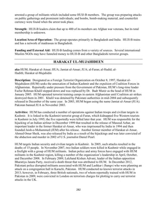 282
arrested a group of militants which included some HUIJ-B members. The group was preparing attacks
on public gatherings and prominent individuals; and bombs, bomb-making material, and counterfeit
currency were found when the arrest took place.
Strength: HUJI-B leaders claim that up to 400 of its members are Afghan war veterans, but its total
membership is unknown.
Location/Area of Operation: The group operates primarily in Bangladesh and India. HUJI-B trains
and has a network of madrassas in Bangladesh.
Funding and External Aid: HUJI-B funding comes from a variety of sources. Several international
Muslim NGOs may have funneled money to HUJI-B and other Bangladeshi terrorist groups.
HARAKAT UL-MUJAHIDEEN
aka HUM; Harakat ul-Ansar; HUA; Jamiat ul-Ansar; JUA; al-Faran; al-Hadid; al-
Hadith; Harakat ul-Mujahidin
Description: Designated as a Foreign Terrorist Organization on October 8, 1997, Harakat ul-
Mujahideen (HUM) seeks the annexation of Indian Kashmir and the expulsion of Coalition Forces in
Afghanistan. Reportedly under pressure from the Government of Pakistan, HUM’s long-time leader
Fazlur Rehman Khalil stepped down and was replaced by Dr. Badr Munir as the head of HUM in
January 2005. HUM operated terrorist training camps in eastern Afghanistan until Coalition air strikes
destroyed them in 2001. Khalil was detained by Pakistani authorities in mid-2004 and subsequently
released in December of the same year. In 2003, HUM began using the name Jamiat ul-Ansar (JUA).
Pakistan banned JUA in November 2003.
Activities: HUM has conducted a number of operations against Indian troops and civilian targets in
Kashmir. It is linked to the Kashmiri terrorist group al-Faran, which kidnapped five Western tourists
in Kashmir in July 1995; the five reportedly were killed later that year. HUM was responsible for the
hijacking of an Indian airliner in December 1999 that resulted in the release of Masood Azhar, an
important leader in the former Harakat ul-Ansar, who was imprisoned by India in 1994 and then
founded Jaish-e-Mohammed (JEM) after his release. Another former member of Harakat ul-Ansar,
Ahmed Omar Sheik, was also released by India as a result of the hijackings and was later convicted of
the abduction and murder in 2002 of U.S. journalist Daniel Pearl.
HUM targets Indian security and civilian targets in Kashmir. In 2005, such attacks resulted in the
deaths of 15 people. In November 2007, two Indian soldiers were killed in Kashmir while engaged in
a firefight with a group of HUM militants. Indian police and army forces have engaged with HUM
militants in the Kashmir region, killing a number of the organization’s leadership in April, October,
and December 2008. In February 2009, Lalchand Kishen Advani, leader of the Indian opposition
Bharatiya Janata Party, received a death threat that was attributed to HUM. In December 2012,
Pakistani police disrupted militants associated with HUM and Lashkar i Jhangvi who were planning an
attack on a congregation hall in Karachi, Pakistan. HUM conducted no known terrorist attacks in
2013; however, in February, three British nationals, two of whom reportedly trained with HUM in
Pakistan in 2009, were convicted in London on terrorism charges for plotting to carry out terrorist
attacks in the UK.
 