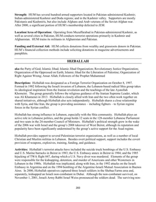 283
Strength: HUM has several hundred armed supporters located in Pakistan-administered Kashmir;
Indian-administered Kashmir and Doda regions; and in the Kashmir valley. Supporters are mostly
Pakistanis and Kashmiris, but also include Afghans and Arab veterans of the Soviet-Afghan war.
After 2000, a significant portion of HUM’s membership defected to JEM.
Location/Area of Operation: Operating from Muzaffarabad in Pakistan-administered Kashmir, as
well as several cities in Pakistan, HUM conducts terrorist operations primarily in Kashmir and
Afghanistan. HUM trains its militants in Afghanistan and Pakistan.
Funding and External Aid: HUM collects donations from wealthy and grassroots donors in Pakistan.
HUM’s financial collection methods include soliciting donations in magazine advertisements and
pamphlets.
HIZBALLAH
aka the Party of God; Islamic Jihad; Islamic Jihad Organization; Revolutionary Justice Organization;
Organization of the Oppressed on Earth; Islamic Jihad for the Liberation of Palestine; Organization of
Right Against Wrong; Ansar Allah; Followers of the Prophet Muhammed
Description: Hizballah was designated as a Foreign Terrorist Organization on October 8, 1997.
Formed in 1982 following the Israeli invasion of Lebanon, the Lebanon-based radical Shia group takes
its ideological inspiration from the Iranian revolution and the teachings of the late Ayatollah
Khomeini. The group generally follows the religious guidance of the Iranian Supreme Leader, which
was Ali Khamenei in 2013. Hizballah is closely allied with Iran and the two often work together on
shared initiatives, although Hizballah also acts independently. Hizballah shares a close relationship
with Syria, and like Iran, the group is providing assistance – including fighters – to Syrian regime
forces in the Syrian conflict.
Hizballah has strong influence in Lebanon, especially with the Shia community. Hizballah plays an
active role in Lebanese politics, and the group holds 12 seats in the 128-member Lebanese Parliament
and two seats in the 24-member Council of Ministers. Hizballah’s political strength grew in the wake
of the 2006 war with Israel and the group’s 2008 takeover of West Beirut, although its reputation and
popularity have been significantly undermined by the group’s active support for the Asad regime.
Hizballah provides support to several Palestinian terrorist organizations, as well as a number of local
Christian and Muslim militias in Lebanon. Besides overt political support, support includes the covert
provision of weapons, explosives, training, funding, and guidance.
Activities: Hizballah’s terrorist attacks have included the suicide truck bombings of the U.S. Embassy
and U.S. Marine barracks in Beirut in 1983; the U.S. Embassy annex in Beirut in 1984; and the 1985
hijacking of TWA flight 847, during which a U.S. Navy diver was murdered. Elements of the group
were responsible for the kidnapping, detention, and murder of Americans and other Westerners in
Lebanon in the 1980s. Hizballah was implicated, along with Iran, in the 1992 attacks on the Israeli
Embassy in Argentina and on the 1994 bombing of the Argentine-Israeli Mutual Association in Buenos
Aires. In 2000, Hizballah operatives captured three Israeli soldiers in the Shebaa Farms area and,
separately, kidnapped an Israeli non-combatant in Dubai. Although the non-combatant survived, on
November 1, 2001, Israeli Army Rabbi Israel Weiss pronounced the soldiers dead. The surviving non-
 