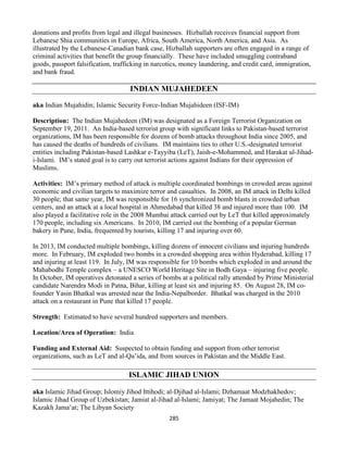 285
donations and profits from legal and illegal businesses. Hizballah receives financial support from
Lebanese Shia communities in Europe, Africa, South America, North America, and Asia. As
illustrated by the Lebanese-Canadian bank case, Hizballah supporters are often engaged in a range of
criminal activities that benefit the group financially. These have included smuggling contraband
goods, passport falsification, trafficking in narcotics, money laundering, and credit card, immigration,
and bank fraud.
INDIAN MUJAHEDEEN
aka Indian Mujahidin; Islamic Security Force-Indian Mujahideen (ISF-IM)
Description: The Indian Mujahedeen (IM) was designated as a Foreign Terrorist Organization on
September 19, 2011. An India-based terrorist group with significant links to Pakistan-based terrorist
organizations, IM has been responsible for dozens of bomb attacks throughout India since 2005, and
has caused the deaths of hundreds of civilians. IM maintains ties to other U.S.-designated terrorist
entities including Pakistan-based Lashkar e-Tayyiba (LeT), Jaish-e-Mohammed, and Harakat ul-Jihad-
i-Islami. IM’s stated goal is to carry out terrorist actions against Indians for their oppression of
Muslims.
Activities: IM’s primary method of attack is multiple coordinated bombings in crowded areas against
economic and civilian targets to maximize terror and casualties. In 2008, an IM attack in Delhi killed
30 people; that same year, IM was responsible for 16 synchronized bomb blasts in crowded urban
centers, and an attack at a local hospital in Ahmedabad that killed 38 and injured more than 100. IM
also played a facilitative role in the 2008 Mumbai attack carried out by LeT that killed approximately
170 people, including six Americans. In 2010, IM carried out the bombing of a popular German
bakery in Pune, India, frequented by tourists, killing 17 and injuring over 60.
In 2013, IM conducted multiple bombings, killing dozens of innocent civilians and injuring hundreds
more. In February, IM exploded two bombs in a crowded shopping area within Hyderabad, killing 17
and injuring at least 119. In July, IM was responsible for 10 bombs which exploded in and around the
Mahabodhi Temple complex – a UNESCO World Heritage Site in Bodh Gaya – injuring five people.
In October, IM operatives detonated a series of bombs at a political rally attended by Prime Ministerial
candidate Narendra Modi in Patna, Bihar, killing at least six and injuring 85. On August 28, IM co-
founder Yasin Bhatkal was arrested near the India-Nepalborder. Bhatkal was charged in the 2010
attack on a restaurant in Pune that killed 17 people.
Strength: Estimated to have several hundred supporters and members.
Location/Area of Operation: India
Funding and External Aid: Suspected to obtain funding and support from other terrorist
organizations, such as LeT and al-Qa’ida, and from sources in Pakistan and the Middle East.
ISLAMIC JIHAD UNION
aka Islamic Jihad Group; Islomiy Jihod Ittihodi; al-Djihad al-Islami; Dzhamaat Modzhakhedov;
Islamic Jihad Group of Uzbekistan; Jamiat al-Jihad al-Islami; Jamiyat; The Jamaat Mojahedin; The
Kazakh Jama’at; The Libyan Society
 