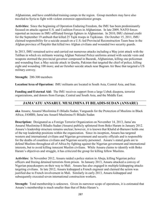 287
Afghanistan, and have established training camps in the region. Group members may have also
traveled to Syria to fight with violent extremist oppositionist groups.
Activities: Since the beginning of Operation Enduring Freedom, the IMU has been predominantly
focused on attacks against U.S. and Coalition Forces in Afghanistan. In late 2009, NATO forces
reported an increase in IMU-affiliated foreign fighters in Afghanistan. In 2010, IMU claimed credit
for the September 19 ambush that killed 25 Tajik troops in Tajikistan. On October 15, 2011, IMU
claimed responsibility for a suicide assault on a U.S.-led Provincial Reconstruction Team base in the
Afghan province of Panjshir that killed two Afghan civilians and wounded two security guards.
In 2013, IMU remained active and carried out numerous attacks including a May joint attack with the
Taliban in which six militants wearing Afghan National Police uniforms armed with suicide vests and
weapons stormed the provincial governor compound in Bazarak, Afghanistan, killing one policeman
and wounding four; a May suicide attack in Quetta, Pakistan that targeted the chief of police, killing
eight and wounding 100 more; and an October suicide attack near Bagram Air Base that targeted a US
military convoy.
Strength: 200-300 members
Location/Area of Operation: IMU militants are located in South Asia, Central Asia, and Iran.
Funding and External Aid: The IMU receives support from a large Uzbek diaspora, terrorist
organizations, and donors from Europe, Central and South Asia, and the Middle East.
JAMA’ATU ANSARUL MUSLIMINA FI BILADIS-SUDAN (ANSARU)
aka Ansaru; Ansarul Muslimina Fi Biladis Sudan; Vanguards for the Protection of Muslims in Black
Africa; JAMBS; Jama’atu Ansaril Muslimina Fi Biladis Sudan
Description: Designated as a Foreign Terrorist Organization on November 14, 2013, Jama’atu
Ansarul Muslimina fi Biladis-Sudan (Ansaru) publicly splintered from Boko Haram in January 2012.
Ansaru’s leadership structure remains unclear; however, it is known that Khalid al-Barnawi holds one
of the top leadership positions within the organization. Since its inception, Ansaru has targeted
western and international civilians and Nigerian government and security officials and is responsible
for the deaths of countless civilians and Nigerian security personnel. Ansaru’s stated goals are to
defend Muslims throughout all of Africa by fighting against the Nigerian government and international
interests, but to avoid killing innocent Muslim civilians. While Ansaru claims to identify with Boko
Haram’s objectives and struggle, it has criticized the group for killing fellow Muslims.
Activities: In November 2012, Ansaru raided a police station in Abuja, killing Nigerian police
officers and freeing detained terrorists from prison. In January 2013, Ansaru attacked a convoy of
Nigerian peacekeepers on their way to Mali. Ansaru has also engaged in multiple kidnapping attacks
targeting civilians. In late 2012, Ansaru kidnapped a French engineer and claimed the action was
justified due to French involvement in Mali. Similarly in early 2013, Ansaru kidnapped and
subsequently executed seven international construction workers.
Strength: Total membership is unknown. Given its narrower scope of operations, it is estimated that
Ansaru’s membership is much smaller than that of Boko Haram’s.
 