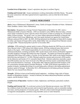 288
Location/Area of Operation: Ansaru’s operations take place in northern Nigeria.
Funding and External Aid: Ansaru maintained a working relationship with Boko Haram. The group
has some connections with other regional terrorist organizations, such as al-Qa’ida in the Islamic
Maghreb.
JAISH-E-MOHAMMED
akathe Army of Mohammed; Mohammed’s Army; Tehrik ul-Furqaan; Khuddam-ul-Islam; Khudamul
Islam; Kuddam e Islami; Jaish-i-Mohammed
Description: Designated as a Foreign Terrorist Organization on December 26, 2001, Jaish-e-
Mohammed (JEM) is based in Pakistan. JEM was founded in early 2000 by Masood Azhar, a former
senior leader of Harakat ul-Ansar, upon his release from prison in India in exchange for 155 hijacked
Indian Airlines hostages. The group’s aim is to annex Indian-administered Kashmir to Pakistan and
expel Coalition Forces from Afghanistan, and it has openly declared war against the United States.
Pakistan outlawed JEM in 2002. By 2003, JEM had splintered into Khuddam-ul-Islam (KUI), headed
by Azhar; and Jamaat ul-Furqan (JUF), led by Abdul Jabbar who was released from Pakistani custody
in August 2004. Pakistan banned KUI and JUF in November 2003.
Activities: JEM continued to operate openly in parts of Pakistan despite the 2002 ban on its activities.
Since Masood Azhar’s 1999 release from Indian custody, JEM has conducted many fatal terrorist
attacks in the region. JEM claimed responsibility for several suicide car bombings in Indian-
administered Kashmir, including an October 2001 suicide attack on the Jammu and Kashmir legislative
assembly building in Srinagar that killed more than 30 people. The Indian government has publicly
implicated JEM, along with Lashkar e-Tayyiba, for the December 2001 attack on the Indian Parliament
that killed nine and injured 18. In 2002, Pakistani authorities arrested and convicted a JEM member
for the abduction and murder of U.S. journalist Daniel Pearl. Pakistani authorities reportedly suspect
that JEM members may have been involved in the 2002 anti-Christian attacks in Islamabad, Murree,
and Taxila that killed two Americans. In December 2003, Pakistan implicated JEM members in the
two assassination attempts against President Musharraf. In 2006, JEM claimed responsibility for a
number of attacks, including the killing of several Indian police officials in the Indian-administered
Kashmir capital of Srinagar. In December 2013, JEM threatened to kill Indian politician Narendra
Modi if he were elected Prime Minister.
Strength: JEM has at least several hundred armed supporters – including a large cadre of former
Harakat ul-Mujahideen members – located in Pakistan, the Indian-administered Kashmir and Doda
regions, and the Kashmir Valley.
Location/Area of Operation: Kashmir in India; Afghanistan; and Pakistan, particularly southern
Punjab.
Funding and External Aid: To avoid asset seizures by the Pakistani government, since 2007 JEM
has withdrawn funds from bank accounts and invested in legal businesses, such as commodity trading,
real estate, and the production of consumer goods. JEM also collects funds through donation requests
in magazines and pamphlets, sometimes using charitable causes to solicit donations.
 
