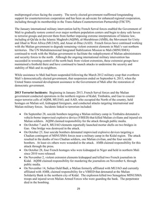 29
multipronged crises facing the country. The newly elected government reaffirmed longstanding
support for counterterrorism cooperation and has been an advocate for enhanced regional cooperation,
including through its membership in the Trans-Sahara Counterterrorism Partnership (TSCTP).
The January international military intervention led by French Serval forces enabled the Government of
Mali to gradually restore control over major northern population centers and begin to deny safe haven
to terrorist groups and prevent them from further imposing extreme interpretations of Islamic law,
including al-Qa'ida in the Islamic Maghreb (AQIM), al-Murabitoun (AMB), the Movement for Unity
and Jihad in West Africa (MUJAO), and Ansar al-Dine (AAD). French forces have continued working
with the Malian government to degrade remaining violent extremist elements in Mali’s vast northern
territories. The UN Multidimensional Integrated Stabilization Mission to Mali (MINUSMA)
continued to work with the Malian government to facilitate the redeployment of Malian administrators
and security forces to the north. Although the ongoing international military intervention has
succeeded in wresting control of the north back from violent extremists, these extremist groups have
maintained a foothold there and have continued to launch attacks to undermine the security and
stability of Mali and its neighbors.
While assistance to Mali had been suspended following the March 2012 military coup that overthrew
Mali’s democratically elected government, that suspension ended on September 6, 2013, when the
United States resumed development assistance to the Government of Mali after the restoration of
democratic government.
2013 Terrorist Incidents: Beginning in January 2013, French Serval forces and the Malian
government conducted operations in the northern regions of Kidal, Timbuktu, and Gao to counter
major terrorist cells of AQIM, MUJAO, and AAD, who occupied the North of the country, held
hostages on Malian soil, kidnapped foreigners, and conducted attacks targeting international and
Malian military forces. Incidents linked to terrorism included:
 On September 28, suicide bombers targeting a Malian military camp in Timbuktu detonated a
vehicle-borne improvised explosive device (VBIED) that killed Malian civilians and injured six
Malian soldiers. AQIM claimed responsibility for the attack through public media.
 On October 7 and 8, MUJAO elements reportedly launched mortar shells on two bridges in
Gao. One bridge was destroyed in the attack.
 On October 23, four suicide bombers detonated improvised explosive devices targeting a
Chadian contingent of MINUSMA forces near a military camp in the Kidal region. The attack
resulted in the deaths of two Chadian soldiers, one Malian civilian, and the four suicide
bombers. At least six others were wounded in the attack. AMB claimed responsibility for this
attack through the press.
 On October 28, four French hostages who were kidnapped in Niger and held in northern Mali
since 2010 were released.
 On November 2, violent extremist elements kidnapped and killed two French journalists in
Kidal. AQIM claimed responsibility for murdering the journalists on November 6, through
public media.
 On November 14, Sultan Ould Badi, a Malian formerly affiliated with MUJAO and currently
affiliated with AMB, claimed responsibility for a VBIED that detonated at the Malian
Solidarity Bank in the northern city of Kidal. The explosion killed two Senegalese MINUSMA
troops and injured seven Malian Armed Forces who were guarding the bank. The perpetrator
died in the bombing.
 