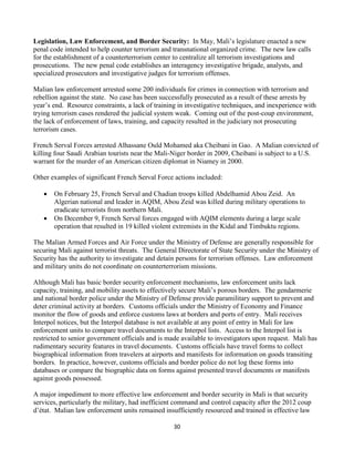 30
Legislation, Law Enforcement, and Border Security: In May, Mali’s legislature enacted a new
penal code intended to help counter terrorism and transnational organized crime. The new law calls
for the establishment of a counterterrorism center to centralize all terrorism investigations and
prosecutions. The new penal code establishes an interagency investigative brigade, analysts, and
specialized prosecutors and investigative judges for terrorism offenses.
Malian law enforcement arrested some 200 individuals for crimes in connection with terrorism and
rebellion against the state. No case has been successfully prosecuted as a result of these arrests by
year’s end. Resource constraints, a lack of training in investigative techniques, and inexperience with
trying terrorism cases rendered the judicial system weak. Coming out of the post-coup environment,
the lack of enforcement of laws, training, and capacity resulted in the judiciary not prosecuting
terrorism cases.
French Serval Forces arrested Alhassane Ould Mohamed aka Cheibani in Gao. A Malian convicted of
killing four Saudi Arabian tourists near the Mali-Niger border in 2009, Cheibani is subject to a U.S.
warrant for the murder of an American citizen diplomat in Niamey in 2000.
Other examples of significant French Serval Force actions included:
 On February 25, French Serval and Chadian troops killed Abdelhamid Abou Zeid. An
Algerian national and leader in AQIM, Abou Zeid was killed during military operations to
eradicate terrorists from northern Mali.
 On December 9, French Serval forces engaged with AQIM elements during a large scale
operation that resulted in 19 killed violent extremists in the Kidal and Timbuktu regions.
The Malian Armed Forces and Air Force under the Ministry of Defense are generally responsible for
securing Mali against terrorist threats. The General Directorate of State Security under the Ministry of
Security has the authority to investigate and detain persons for terrorism offenses. Law enforcement
and military units do not coordinate on counterterrorism missions.
Although Mali has basic border security enforcement mechanisms, law enforcement units lack
capacity, training, and mobility assets to effectively secure Mali’s porous borders. The gendarmerie
and national border police under the Ministry of Defense provide paramilitary support to prevent and
deter criminal activity at borders. Customs officials under the Ministry of Economy and Finance
monitor the flow of goods and enforce customs laws at borders and ports of entry. Mali receives
Interpol notices, but the Interpol database is not available at any point of entry in Mali for law
enforcement units to compare travel documents to the Interpol lists. Access to the Interpol list is
restricted to senior government officials and is made available to investigators upon request. Mali has
rudimentary security features in travel documents. Customs officials have travel forms to collect
biographical information from travelers at airports and manifests for information on goods transiting
borders. In practice, however, customs officials and border police do not log these forms into
databases or compare the biographic data on forms against presented travel documents or manifests
against goods possessed.
A major impediment to more effective law enforcement and border security in Mali is that security
services, particularly the military, had inefficient command and control capacity after the 2012 coup
d’état. Malian law enforcement units remained insufficiently resourced and trained in effective law
 
