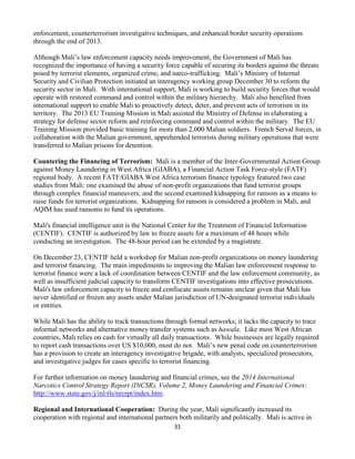 31
enforcement, counterterrorism investigative techniques, and enhanced border security operations
through the end of 2013.
Although Mali’s law enforcement capacity needs improvement, the Government of Mali has
recognized the importance of having a security force capable of securing its borders against the threats
posed by terrorist elements, organized crime, and narco-trafficking. Mali’s Ministry of Internal
Security and Civilian Protection initiated an interagency working group December 30 to reform the
security sector in Mali. With international support, Mali is working to build security forces that would
operate with restored command and control within the military hierarchy. Mali also benefited from
international support to enable Mali to proactively detect, deter, and prevent acts of terrorism in its
territory. The 2013 EU Training Mission in Mali assisted the Ministry of Defense in elaborating a
strategy for defense sector reform and reinforcing command and control within the military. The EU
Training Mission provided basic training for more than 2,000 Malian soldiers. French Serval forces, in
collaboration with the Malian government, apprehended terrorists during military operations that were
transferred to Malian prisons for detention.
Countering the Financing of Terrorism: Mali is a member of the Inter-Governmental Action Group
against Money Laundering in West Africa (GIABA), a Financial Action Task Force-style (FATF)
regional body. A recent FATF/GIABA West Africa terrorism finance typology featured two case
studies from Mali: one examined the abuse of non-profit organizations that fund terrorist groups
through complex financial maneuvers; and the second examined kidnapping for ransom as a means to
raise funds for terrorist organizations. Kidnapping for ransom is considered a problem in Mali, and
AQIM has used ransoms to fund its operations.
Mali's financial intelligence unit is the National Center for the Treatment of Financial Information
(CENTIF). CENTIF is authorized by law to freeze assets for a maximum of 48 hours while
conducting an investigation. The 48-hour period can be extended by a magistrate.
On December 23, CENTIF held a workshop for Malian non-profit organizations on money laundering
and terrorist financing. The main impediments to improving the Malian law enforcement response to
terrorist finance were a lack of coordination between CENTIF and the law enforcement community, as
well as insufficient judicial capacity to transform CENTIF investigations into effective prosecutions.
Mali's law enforcement capacity to freeze and confiscate assets remains unclear given that Mali has
never identified or frozen any assets under Malian jurisdiction of UN-designated terrorist individuals
or entities.
While Mali has the ability to track transactions through formal networks; it lacks the capacity to trace
informal networks and alternative money transfer systems such as hawala. Like most West African
countries, Mali relies on cash for virtually all daily transactions. While businesses are legally required
to report cash transactions over US $10,000, most do not. Mali’s new penal code on counterterrorism
has a provision to create an interagency investigative brigade, with analysts, specialized prosecutors,
and investigative judges for cases specific to terrorist financing.
For further information on money laundering and financial crimes, see the 2014 International
Narcotics Control Strategy Report (INCSR), Volume 2, Money Laundering and Financial Crimes:
http://www.state.gov/j/inl/rls/nrcrpt/index.htm.
Regional and International Cooperation: During the year, Mali significantly increased its
cooperation with regional and international partners both militarily and politically. Mali is active in
 